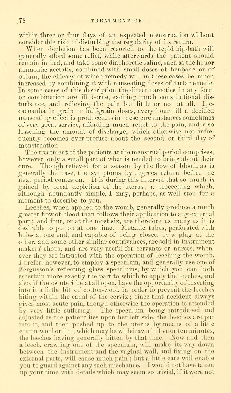 within three or four days of an expected menstruation without considerable risk of disturbing the regularitj' of its return. When depletion has been resorted to, the tepid hip-bath will generally aftbrd some relief, while afterwards the patient should remain in bed, and take some diaphoretic saline, such as the liquor ammonite acetatis, combined with small doses of henbane or of opium, the efficacy of which remedy will in these cases be much increased by combining it with nauseating doses of tartar emetic. In some cases of this description the direct narcotics in any form or combination are ill borne, exciting much constitutional dis- turbance, and relieving the pain but little or not at all. Ipe- cacuanha in grain or half-grain doses, every hour till a decided nauseating efiect is produced, is in these circumstances sometimes of very great service, affording much relief to the pain, and also lessening the amount of discharge, which otherwise not infre- quently becomes over-profuse about the second or third day of menstruation. The treatment of the patients at the menstrual period comprises, however, only a small part of what is needed to bring about their cure. Though relieved for a season by the flow of blood, as is generally the case, the symptoms by degrees return before the next period comes on. It is during this interval that so much is gained by local depletion of the uterus; a proceeding which, although abundantly simple, I may, perhaps, as well stop for a moment to describe to you. Leeches, when applied to the womb, generally produce a much greater flow of blood than follows their application to any external part; and four, or at the most six, are therefore as many as it is desirable to put on at one time. Metallic tubes, perforated with holes at one end, and capable of being closed by a plug at the other, and some other similar contrivances, are sold in instrument makers' shops, and are very useful for servants or nurses, when- ever they are intrusted with the operation of leeching the womb. I prefer, however, to employ a speculum, and general!}^ use one of Fergusson's reflecting glass speculums, by which you can both ascertain more exactly the part to which to apply the leeches, and also, if the os uteri be at all open, have the opportunity of inserting into it a little bit of cotton-wool, in order to prevent the leeches biting within the canal of the cervix; since that accident always gives most acute pain, though otherwise the operation is attentled by very little sutfering. The speculum being introduced and adjusted as the patient lies upon her left side, the leeches are put into it, and then pushed up to the uterus by means of a little cotton-wool or lint, which may be withdrawn in five or ten minutes, the leeches having generally bitten by that time. Now and then a leech, crawling out of tlic speculum, will make its way down between the instrument and the vaginal wall, and fixing on the external parts, will cause much pain ; but a little care will enable you to guard against any such mischance. I would not have taken up your time with details which may seem so trivial, if it were not