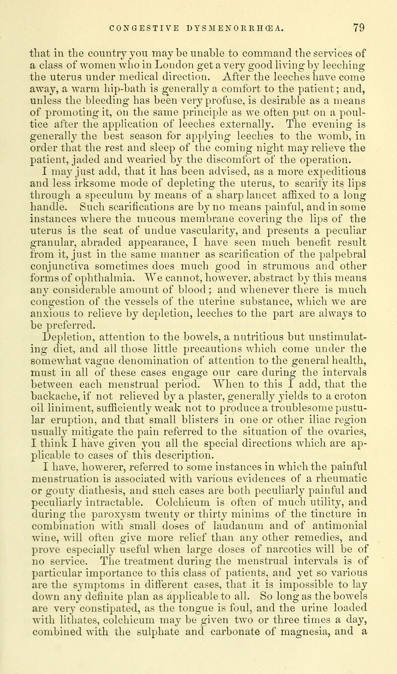 that in the country you may be unable to command the services of a class of women who in London get a very good living by leeching the uterus under medical direction. After the leeches have come away, a warm hip-bath is generally a comfort to the patient; and, unless the bleeding has been very profuse, is desirable as a means of promoting it, on the same principle as we often put on a poul- tice after the appHcation of leeches externally. The evening is generall}^ the best season for applying leeches to the womb, in order that the rest and sleep of the coming night may relieve the patient, jaded and wearied by the discomfort of the operation. I may just add, that it has been advised, as a more expeditious and less irksome mode of depleting the uterus, to scarify its lips through a speculum by means of a sharp lancet affixed to a long handle. Such scarifications are by no means painful, and in some instances where the mucous membrane covering the lips of the uterus is the seat of undue vascularity, and presents a peculiar granular, abraded appearance, I have seen much benefit result from it, just in the same manner as scarification of the palpebral conjunctiva sometimes does much good in strumous and other forms of ophthalmia. We cannot, however, abstract by this means any considerable amount of blood; and whenever there is much congestion of the vessels of the uterine substance, which we are anxious to relieve by depletion, leeches to the part are always to be preferred. Depletion, attention to the bowels, a nutritious but unstimulat- ing diet, and all those little precautions which come under the somewhat vagne denomination of attention to the general health, must in all of these cases engage our care during the intervals between each menstrual period. When to this I add, that the backache, if not relieved by a plaster, generally yields to a croton oil liniment, sufficiently w^eak not to produce a troublesome pustu- lar eruption, and that small blisters in one or other iliac region usually mitigate the pain referred to the situation of the ovaries, I think I have given you all the special directions which are ap- plicable to cases of this description. I have, howerer, referred to some instances in which the painful menstruation is associated with various evidences of a rheumatic or gouty diathesis, and such cases are both peculiarly painful and peculiarly intractable. Colchicum is often of much utility, and during the paroxysm twenty or thirty minims of the tincture in combination with small doses of laudanum and of antimonial wine, will often give more relief than any other remedies, and prove especially useful when large doses of narcotics will be of no service. The treatment during the menstrual intervals is of particular importance to this class of patients, and yet so various are the symptoms in different cases, that -it is impossible to lay down any definite plan as applicable to all. So long as the bowels are very constipated, as the tongue is foul, and the urine loaded with lithates, colchicum may be given two or three times a day, combined with the sulphate and carbonate of magnesia, and a