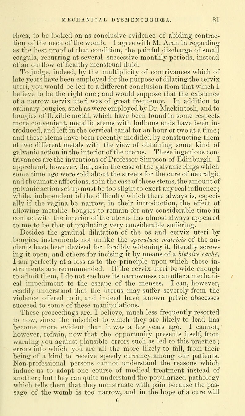 rhoea, to be looked on as conclusive evidence of abiding contrac- tion of the neck of the womb. I agree with M. Aran in regarding as the best proof of that condition, the painful discharge of small coagula, recurring at several successive monthly periods, instead of an outflow of healthy menstrual fluid. To judge, indeed, by the multiplicity of contrivances which of late years have been employed for the purpose of dilating the cervix uteri, you would be led to a different conclusion from that which I believe to be the right one; and would suppose that the existence of a narrow cervix uteri was of great frequency. In addition to ordinary bougies, such as were employed by Dr. Mackintosh, and to bougies of flexible metal, which have been found in some respects more convenient, metallic stems with bulbous ends have been in- troduced, and left in the cervical canal for an hour or two at a time; and these stems have been recently modified by constructing them of two different metals with the view of obtaining some kind of galvanic action in the interior of the uterus. These ingenious con- trivances are the inventions of Professor Simpson of Edinburgh. I apprehend, however, that, as in the case of the galvanic rings which some time ago were sold about the streets for the cure of neuralgic and rheumatic affections, so in the case of these stems, the amount of galvanic action set up must be too slight to exert any real influence; while, independent of the difficulty which there always is, especi- ally if the vagina be narrow, in their introduction, the effect of allowing metallic bougies to remain for any considerable time in contact with the interior of the uterus has almost always appeared to me to be that of producing very considerable suffering. Besides the gradual dilatation of the os and cervix uteri by .bougies, instruments not unlike the speculum matricis of the an- cients have been devised for forcibly widening it, literally screw- ing it open, and others for incising it by means of a histoire cache. I am perfectly at a loss as to the principle upon which these in- struments are recommended. If the cervix uteri be wide enough to admit them, I do not see how its narrowness can offer a mechani- cal impediment to the escape of the menses. I can, however, readily understand that the uterus may suffer severely from the violence offered to it, and indeed have known pelvic abscesses succeed to some of these manipulations. These proceedings are, I believe, much less frequently resorted to now, since the mischief to which they are likely to lead has become more evident than it was a few years ago. I cannot,' however, refrain, now that the opportunity presents itself, from warning you against plausible errors such as led to this practice; errors into which you are all the more likely to fall, from their being of a kind to receive speedy currency among our patients. Non-professional persons cannot understand the reasons which induce us to adopt one course of medical treatment instead of another; but they can quite understand the popularized pathology which tells them that they menstruate with pain because the pas- sage of the womb is too narrow, and in the hope of a cure will 6