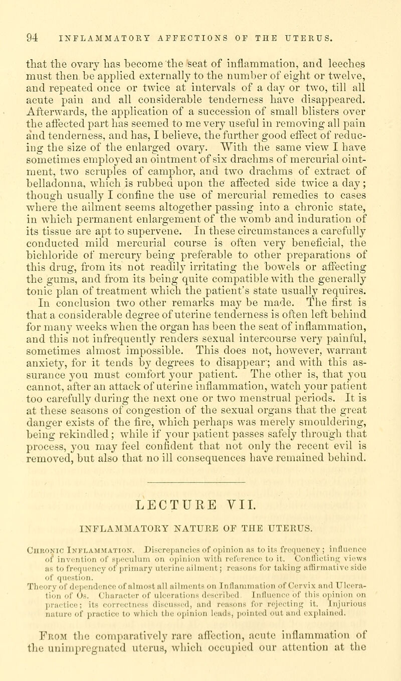 that the ovary has become the seat of inflammation, and leeches must then be apphed externally to the number of eight or twelve, and repeated once or twice at intervals of a day or two, till all acute pain and all considerable tenderness have disappeared. Afterwards, the application of a succession of small blisters over the aflfected part has seemed to me very useful in removing all pain and tenderness, and has, I believe, the further good effect of reduc- ing the size of the enlarged ovary. With the same view I have sometimes employed an ointment of six drachms of mercurial oint- ment, two scruples of camphor, and two drachms of extract of belladonna, which is rubbed upon the aifected side twice a day; though usually I confine the use of mercurial remedies to cases where the ailment seems altogether passing into a chronic state, in which permanent enlargement of the w-omb and induration of its tissue are apt to supervene. In these circumstances a carefully conducted mild mercurial course is often very beneficial, the bichloride of mercury being preferable to other preparations of this drug, from its not readily irritating the bowels or affecting the gums, and from its being quite compatible with the generally tonic plan of treatment which the patient's state usually requires. In conclusion two other remarks may be made. The first is that a considerable degree of uterine tenderness is often left behind for many weeks -when the organ has been the seat of inflammation, and this not infrequently renders sexual intercourse very painful, sometimes almost impossible. This does not, however, w^arraut anxiety, for it tends by degrees to disappear; and with this as- surance you must comfort your patient. The other is, that you cannot, after an attack of uterine inflammation, watch your patient too carefully during the next one or two menstrual periods. It is at these seasons of congestion of the sexual organs that the great danger exists of the fire, w^hich perhaps was merely smouldering, being rekindled; while if your patient passes safely through that process, you may feel confident that not only the recent evil is removed, but also that no ill consequences have remained behind. LECTURE VII. INFLAMMATOKY NATURE OF THE UTERUS. Chronic Inflammation. Discrepancies of opinion as to its frequency ; influence of invention of s])eculum on opinion witli reference to it. Confliclini;' views as to frequency of jjrinuiry uterine ailment; reasons for taking allirnialivc side of question. Theory of depend(!ncc of almost all ailments on Inflammation of Cervix and Ulcera- tion of Os. Character of ulcerations described. Influence of this ojiinion on practice; its corr(!ctness discussed, and reasons for rejecting; it. injurious nature of practice to which the opinion hjads, jiointed out and exjilained. From the comparatively rare aflcction, ncute inflammation of the uniniprognatcd uterus, which occupied our attention at the