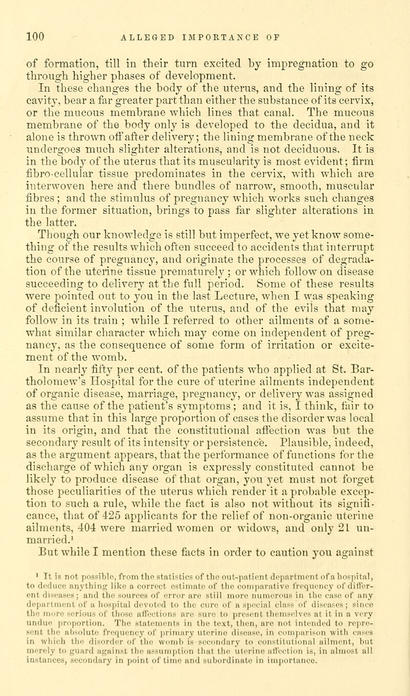 of formation, till in their turn excited by impregnation to go through higher phases of development. In these changes the body of the uterus, and the lining of its cavity, bear a far greater part than either the substance of its cervix, or the mucous membrane which lines that canal. The mucous membrane of the body only is developed to the decidua, and it alone is thrown ofl'after delivery; the lining membrane of the neck undergoes much slighter alterations, and is not deciduous. It is in the body of the uterus that its muscularity is most evident; firm fibro-cellular tissue predominates in the cervix, with which are interwoven here and there bundles of narrow, smooth, muscular fibres; and the stimulus of pregnancy which works such changes in the former situation, brings to pass far slighter alterations in the latter. Though our knowledge is still but imperfect, we yet know some- thing of the results which often succeed to accidents that interrupt the course of pregnancy, aiid originate the processes of degrada- tion of the uterine tissue prematurely ; or which follow on disease succeeding to delivery at the full period. Some of these results were pointed out to you in the last Lecture, when I w;a8 speaking of deficient involution of the uterus, and of the evils that may follow in its train ; while I referred to other ailments of a some- what similar character which may come on independent of preg- nancy, as the consequence of some form of irritation or excite- ment of the womb. In nearly fifty per cent, of the patients who applied at St. Bar- tholomew's Hospital for the cure of uterine ailments independent of organic disease, marriage, pregnancy, or delivery was assigned as the cause of the patient's symptoms; and it is, Ithink, fair to assume that in this large proportion of cases the disorder was local in its origin, and that the constitutional aftection was but the secondary result of its intensity or persistence. Plausible, indeed, as the argument appears, that the performance of functions for the discharge of which any organ is expressly constituted cannot be likely to produce disease of that organ, you yet must not forget those peculiarities of the uterus which render it a probable excep- tion to such a rule, while the fact is also not without its signifi- cance, that of 425 applicants for the relief of non-organic uterine ailments, 404 were married women or widows, and only 21 un- married.' But while I mention these facts in order to caution you against 1 It is not possible, from thn statistics of tbc out-patient dc^partmrnt of a lios))ital, to dodiice anythinjj; like a correct estimate of the comparative frequency of diller- ent diseases; and the sources of error arc still more numerous in the case of any dej)artment of a hospital devotrd to the cure of a special class of diseases; since the more serious of those alfeetions are. sure to )>r(\'<ent tlu'mselves at it in a very undue proportion. The statements in the text, then, are not intended to repre- sent the absolute frequency of j)rimary uterine disease, in comparison with cases in which the disorder of tin; womb is secondary to constitutional ailment, but merely to guard af^ainst th(! assumption that thc! uterine affection is, in almost all instances, secondary in point of time and subordinate in importance.