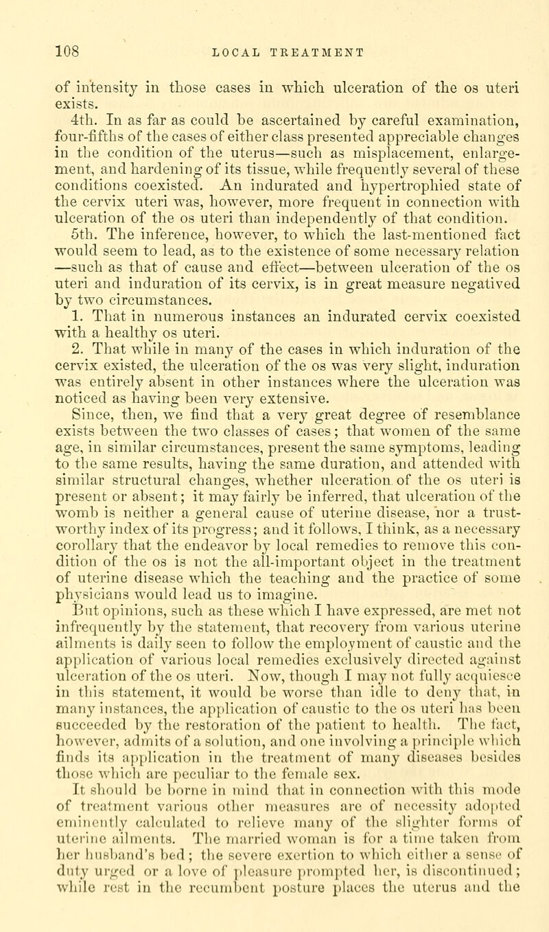 of intensity in tlaose cases in wHcli ulceration of the os uteri exists. 4th. In as far as could be ascertained by careful examination, four-fifths of the cases of either class presented appreciable changes in the condition of the uterus—such as misplacement, enlarge- ment, and hardening of its tissue, while frequently several of these conditions coexisted. An indurated and hypertrophied state of the cervix uteri was, however, more frequent in connection with ulceration of the os uteri than independently of that condition. 5th. The inference, however, to which the last-mentioned fact would seem to lead, as to the existence of some necessary relation —such as that of cause and effect—between ulceration of the os uteri and induration of its cervix, is in great measure negatived by two circumstances. 1. That in numerous instances an indurated cervix coexisted with a healthy os uteri. 2. That while in many of the cases in which induration of the cervix existed, the ulceration of the os was Very slight, induration was entirely absent in other instances where the ulceration was noticed as having been very extensive. Since, then, we find that a very great degree of resemblance exists between the two classes of cases; that women of the same age, in similar circumstances, present the same symptoms, leading to the same results, having the same duration, and attended with similar structural changes, whether ulceration, of the os uteri is present or absent; it may fairly be inferred, that ulceration of the womb is neither a general cause of uterine disease, nor a trust- worthy index of its progress; and it follows, I think, as a necessary corollary that the endeavor by local remedies to remove this con- dition of the OS is not the all-important object in the treatment of uterine disease which the teaching and the practice of some physicians would lead us to imagine. But opinions, such as these which I have expressed, are met not infrequently by the statement, that recovery from various uterine ailments is daily seen to follow the employment of caustic and the application of various local remedies exclusively directed against ulceration of the os uteri. Now, though I may not fully acquiesce in this statement, it would be worse than idle to denj^^ that, in many instances, the application of caustic to the os uteri has been succeeded by the restoration of the patient to health. The fact, however, admits of a solution, and one involving a principle wliich finds its application in the treatment of many diseases besides those wliich are peculiar to the female sex. It should be borne in mind tliat in connection with this mode of treatment various other measures arc of necessity adoi)ted emi)ient]y calculated to relieve many of the slighter forms of uterine ailmcfits. Tlie married woman is for a time taken from her huHl)and'H bed; the severe exertion to which either a sense of duly urged or a love of ])leasure jjrompted her, is discontinued; while rest in the recumbent posture places the uterus and the