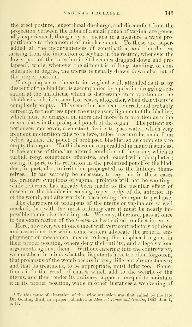 the erect posture, leucorrlioeal discharge, and discomfort from the projection between the labia of a small pouch of vagina, are gener- ally experienced, though by no means in a measure always pro- portionate to the amount of misplacement. To these are super- added all the inconveniences of constipation, and the distress .arising from the impaction of scybala in the rectum, whenever the lower part of the intestine itself becomes dragged down and pro- lapsed ; while, whenever the ailment is of long standing, or con- siderable in degree, the uterus is usually drawn down also out of the proper position. The prolapsus of the anterior vaginal wall, attended as it is by descent of the bladder, is accompanied by a peculiar dragging sen- sation at the umbilicus, which is distressing in proport'ion as the bladder is full; is lessened, or ceases altogether, when that viscus is completely empty. This sensation has been referred, and probably correctly, to the stress upon the suspensory ligament of the bladder, which must be dragged on more and more in proportion as urine accumulates in the prolapsed pouch of the organ. The patient ex- periences, moreover, a constant desire to pass water, which very frequent micturition fails to relieve, unless pressure be made from below against the pouch of prolapsed bladder, so as completely to empty the organ. To this becomes superadded in many instances, in the course of time,^ an altered condition of the urine, which is turbid, ropy, sometimes oifensive, and loaded with phosphates; owing, in part, to its retention in the prolapsed pouch of the blad- der ; in part, also, to irritation propagated to the kidneys them- selves. It can scarcely be necessary to say that in these cases the ordinary symptoms of vaginal prolapse will not be wanting; while reference has already been made to the peculiar effect of descent of the bladder in causing hypertrophy of the anterior lip of the womb, and afterwards in occasioning the organ to prolapse. The characters of prolapsus of the uterus or vagina are so well marked, that with the most ordinary care it must be nearly im- possible to mistake their import. We may, therefore, pass at once to the examination of the treatment best suited to eifect its cure. Here, however, we at once meet with very contradictory opinions and assertions, for while some writers advocate the general em- ployment of mechanical means to keep the misplaced organs in their proper position, others deny their utility, and allege various argume?jts against them. Without entering into the controversy, we must bear in mind, what the disputants have too often forgotten, that prolapsus of the womb occurs in very different circumstances; and that its treatment, to be appropriate, must differ too. Some- times it is the result of causes which add to the weight of the uterus, and thus render its ordinary supports unequal to maintain it in its proper position, while in other instances a weakening of ^ To this cause of alteration of the urine attention was first called by the late Dr. Golding Bird, in a paper published in Medical Times and Gazelle, 1853, Jan. 1, p. 11.