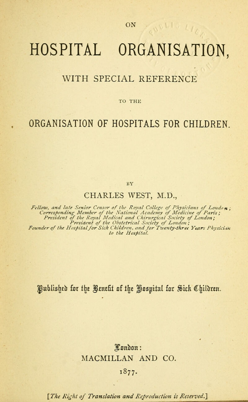 ON HOSPITAL ORGANISATION, WITH SPECIAL REFERENCE TO THE ORGANISATION OF HOSPITALS FOR CHILDREN. CHARLES WEST, M.D., Fellow, and late Senior Censor of tJie Royal College of Physicians of Londo n ; Corresponding Member of tlie National Academy of Medicine of Paris ; President of the Royal Medical and Chirurgical Society of Lo?idon; Presiaent of tJie Obstetrical Society of London ; Founder of the Hospital for Sick Children, and for Twenty-three Years Physician to tlu Hospital. |ttbtt%& fur % §mtit of % f osphal for ^icK flfcitan. ITonoon: MACMILLAN AND CO. 1877. [The Right of Translation and Reproduction is Reserved.]