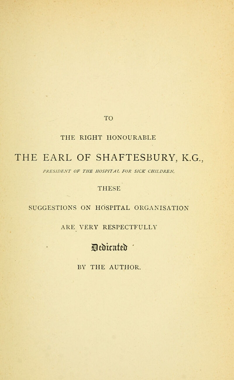 TO THE RIGHT HONOURABLE THE EARL OF SHAFTESBURY, K.G., PRESIDENT OF THE HOSPITAL FOR SICK CHILDREN, THESE SUGGESTIONS ON HOSPITAL ORGANISATION ARE VERY RESPECTFULLY BY THE AUTHOR.