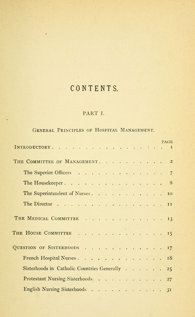 CONTENTS. PART I. General Principles of Hospital Management. page Introductory : . . i The Committee of Management 2 The Superior Officers 7 The Housekeeper 8 The Superintendent of Nurses 10 The Director 11 The Medical Committee 13 The House Committee 15 Question of Sisterhoods 17 French Hospital Nurses 18 Sisterhoods in Catholic Countries Generally 25 Protestant Nursing Sisterhoods ,- 27 English Nursing Sisterhoods . . 31