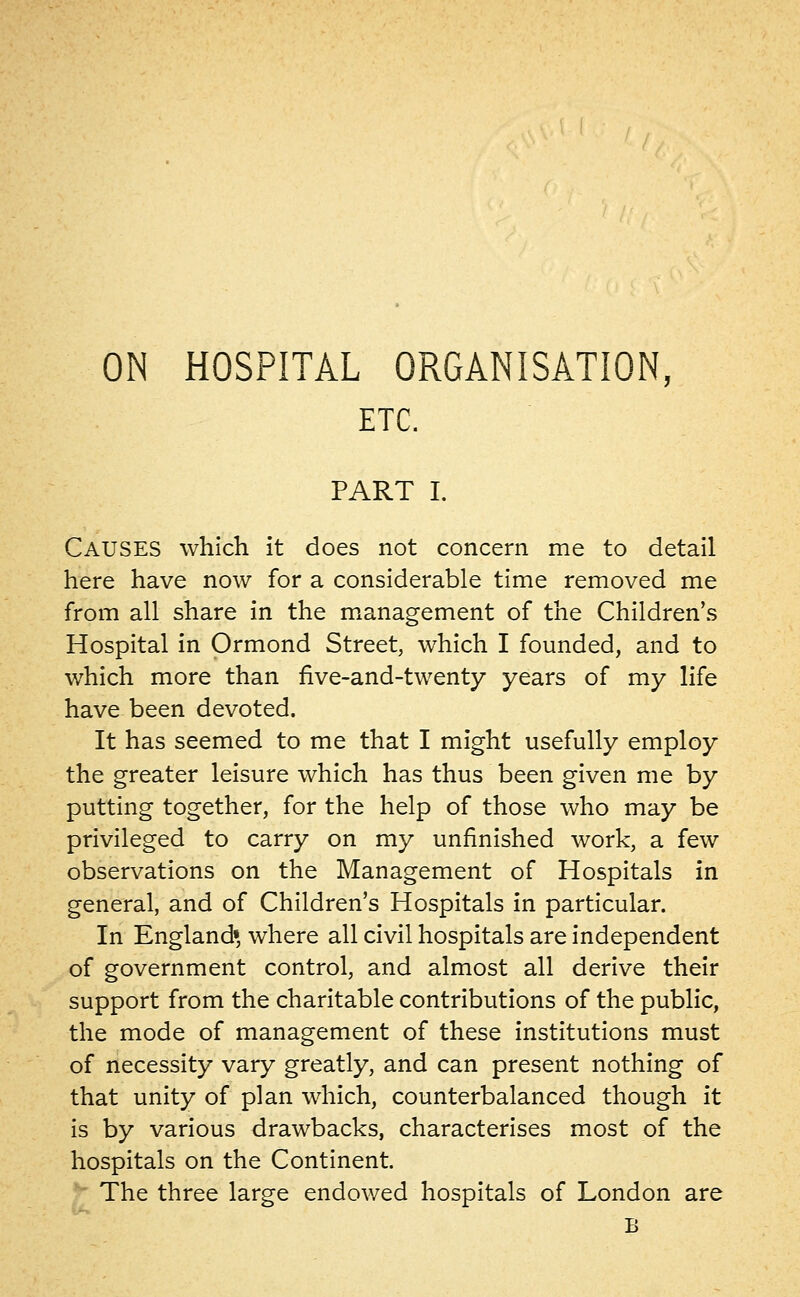 ETC. PART I. Causes which it does not concern me to detail here have now for a considerable time removed me from all share in the management of the Children's Hospital in Ormond Street, which I founded, and to which more than five-and-twenty years of my life have been devoted. It has seemed to me that I might usefully employ the greater leisure which has thus been given me by putting together, for the help of those who may be privileged to carry on my unfinished work, a few observations on the Management of Hospitals in general, and of Children's Hospitals in particular. In England* where all civil hospitals are independent of government control, and almost all derive their support from the charitable contributions of the public, the mode of management of these institutions must of necessity vary greatly, and can present nothing of that unity of plan which, counterbalanced though it is by various drawbacks, characterises most of the hospitals on the Continent. The three large endowed hospitals of London are B