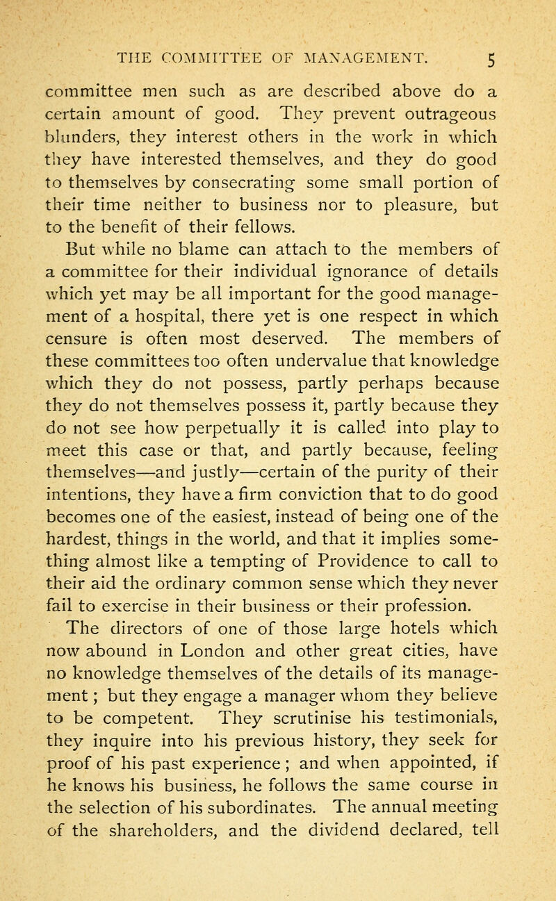 committee men such as are described above do a certain amount of good. They prevent outrageous blunders, they interest others in the work in which they have interested themselves, and they do good to themselves by consecrating some small portion of their time neither to business nor to pleasure, but to the benefit of their fellows. But while no blame can attach to the members of a committee for their individual ignorance of details which yet may be all important for the good manage- ment of a hospital, there yet is one respect in which censure is often most deserved. The members of these committees too often undervalue that knowledge which they do not possess, partly perhaps because they do not themselves possess it, partly because they do not see how perpetually it is called into play to meet this case or that, and partly because, feeling themselves—and justly—certain of the purity of their intentions, they have a firm conviction that to do good becomes one of the easiest, instead of being one of the hardest, things in the world, and that it implies some- thing almost like a tempting of Providence to call to their aid the ordinary common sense which they never fail to exercise in their business or their profession. The directors of one of those large hotels which now abound in London and other great cities, have no knowledge themselves of the details of its manage- ment ; but they engage a manager whom they believe to be competent. They scrutinise his testimonials, they inquire into his previous history, they seek for proof of his past experience ; and when appointed, if he knows his business, he follows the same course in the selection of his subordinates. The annual meeting of the shareholders, and the dividend declared, tell