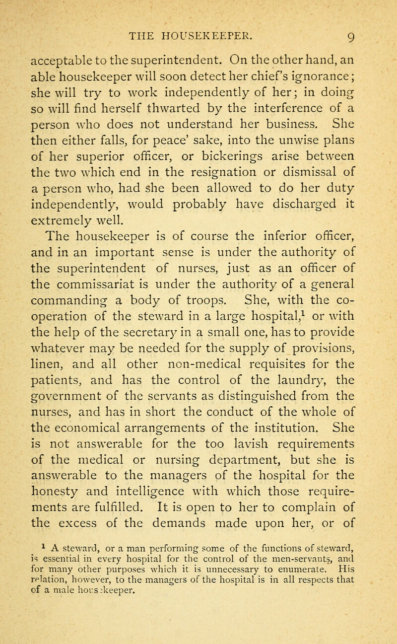 acceptable to the superintendent. On the other hand, an able housekeeper will soon detect her chief's ignorance; she will try to work independently of her; in doing so will find herself thwarted by the interference of a person who does not understand her business. She then either falls, for peace' sake, into the unwise plans of her superior officer, or bickerings arise between the two which end in the resignation or dismissal of a person who, had she been allowed to do her duty independently, would probably have discharged it extremely well. The housekeeper is of course the inferior officer, and in an important sense is under the authority of the superintendent of nurses, just as an officer of the commissariat is under the authority of a general commanding a body of troops. She, with the co- operation of the steward in a large hospital,1 or with the help of the secretary in a small one, has to provide whatever may be needed for the supply of provisions, linen, and all other non-medical requisites for the patients, and has the control of the laundry, the government of the servants as distinguished from the nurses, and has in short the conduct of the whole of the economical arrangements of the institution. She is not answerable for the too lavish requirements of the medical or nursing department, but she is answerable to the managers of the hospital for the honesty and intelligence with which those require- ments are fulfilled. It is open to her to complain of the excess of the demands made upon her, or of 1 A steward, or a man performing some of the functions of steward, is essential in every hospital for the control of the men-servants, and for many other purposes which it is unnecessary to enumerate. His relation, however, to the managers of the hospital is in all respects that of a male housekeeper.