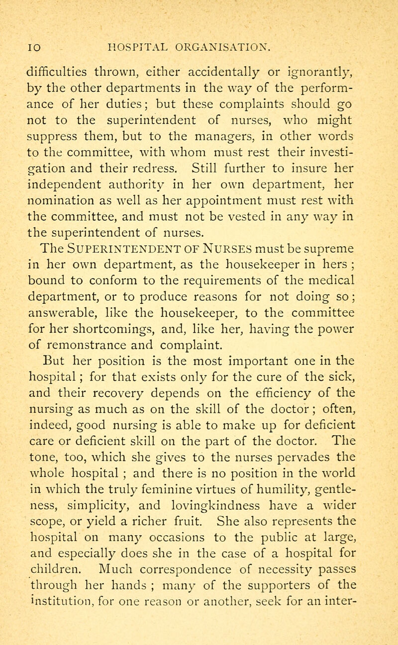 difficulties thrown, either accidentally or ignorantly, by the other departments in the way of the perform- ance of her duties; but these complaints should go not to the superintendent of nurses, who might suppress them, but to the managers, in other words to the committee, with whom must rest their investi- gation and their redress. Still further to insure her independent authority in her own department, her nomination as well as her appointment must rest with the committee, and must not be vested in any way in the superintendent of nurses. The Superintendent of Nurses must be supreme in her own department, as the housekeeper in hers ; bound to conform to the requirements of the medical department, or to produce reasons for not doing so; answerable, like the housekeeper, to the committee for her shortcomings, and, like her, having the power of remonstrance and complaint. But her position is the most important one in the hospital; for that exists only for the cure of the sick, and their recovery depends on the efficiency of the nursing as much as on the skill of the doctor; often, indeed, good nursing is able to make up for deficient care or deficient skill on the part of the doctor. The tone, too, which she gives to the nurses pervades the whole hospital ; and there is no position in the world in which the truly feminine virtues of humility, gentle- ness, simplicity, and lovingkindness have a wider scope, or yield a richer fruit. She also represents the hospital on many occasions to the public at large, and especially does she in the case of a hospital for children. Much correspondence of necessity passes through her hands ; many of the supporters of the institution, for one reason or another, seek for an inter-