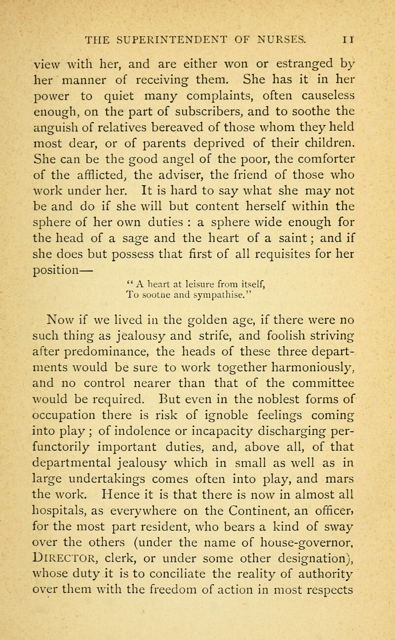 view with her, and are either won or estranged by her manner of receiving them. She has it in her power to quiet many complaints, often causeless enough, on the part of subscribers, and to soothe the anguish of relatives bereaved of those whom they held most dear, or of parents deprived of their children. She can be the good angel of the poor, the comforter of the afflicted; the adviser, the friend of those who work under her. It is hard to say what she may not be and do if she will but content herself within the sphere of her own duties : a sphere wide enough for the head of a sage and the heart of a saint; and if she does but possess that first of all requisites for her position—  A heart at leisure from itself, To sootne and sympathise. Now if we lived in the golden age, if there were no such thing as jealousy and strife, and foolish striving after predominance, the heads of these three depart- ments would be sure to work together harmoniously, and no control nearer than that of the committee would be required. But even in the noblest forms of occupation there is risk of ignoble feelings coming into play ; of indolence or incapacity discharging per- functorily important duties, and, above all, of that departmental jealousy which in small as well as in large undertakings comes often into play, and mars the work. Hence it is that there is now in almost all hospitals, as everywhere on the Continent, an officer? for the most part resident, who bears a kind of sway over the others (under the name of house-governor, Director, clerk, or under some other designation), whose duty it is to conciliate the reality of authority over them with the freedom of action in most respects