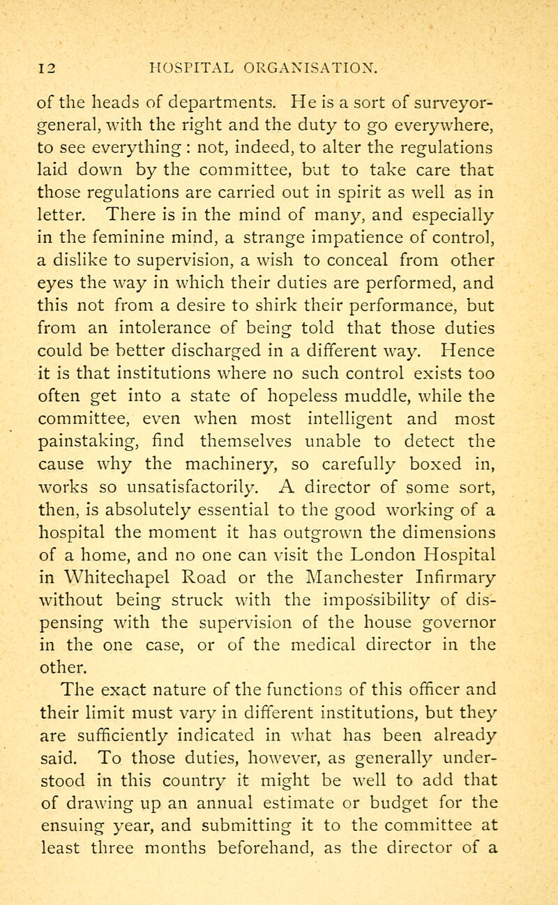 of the heads of departments. He is a sort of surveyor- general, with the right and the duty to go everywhere, to see everything : not, indeed, to alter the regulations laid down by the committee, but to take care that those regulations are carried out in spirit as well as in letter. There is in the mind of many, and especially in the feminine mind, a strange impatience of control, a dislike to supervision, a wish to conceal from other eyes the way in which their duties are performed, and this not from a desire to shirk their performance, but from an intolerance of being told that those duties could be better discharged in a different way. Hence it is that institutions where no such control exists too often get into a state of hopeless muddle, while the committee, even when most intelligent and most painstaking, find themselves unable to detect the cause why the machinery, so carefully boxed in, works so unsatisfactorily. A director of some sort, then, is absolutely essential to the good working of a hospital the moment it has outgrown the dimensions of a home, and no one can visit the London Hospital in Whitechapel Road or the Manchester Infirmary without being struck with the impossibility of dis- pensing with the supervision of the house governor in the one case, or of the medical director in the other. The exact nature of the functions of this officer and their limit must vary in different institutions, but they are sufficiently indicated in what has been already said. To those duties, however, as generally under- stood in this country it might be well to add that of drawing up an annual estimate or budget for the ensuing year, and submitting it to the committee at least three months beforehand, as the director of a