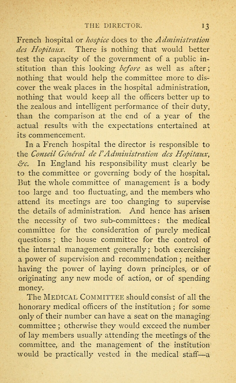 French hospital or hospice does to the Administration des Hopitaux. There is nothing that would better test the capacity of the government of a public in- stitution than this looking before as well as after; nothing that would help the committee more to dis- cover the weak places in the hospital administration, nothing that would keep all the officers better up to the zealous and intelligent performance of their duty, than the comparison at the end of a year of the actual results with the expectations entertained at its commencement. In a French hospital the director is responsible to the Conseil General de VAdministration des Hopitaux, &c. In England his responsibility must clearly be to the committee or governing body of the hospital. But the whole committee of management is a body too large and too fluctuating, and the members who attend its meetings are too changing to supervise the details of administration. And hence has arisen the necessity of two sub-committees: the medical committee for the consideration of purely medical questions ; the house committee for the control of the internal management generally; both exercising a power of supervision and recommendation; neither having the power of laying down principles, or of originating any new mode of action, or of spending money. The Medical Committee should consist of all the honorary medical officers of the institution; for some only of their number can have a seat on the managing committee ; otherwise they would exceed the number of lay members usually attending the meetings of the committee, and the management of the institution would be practically vested in the medical staff—a