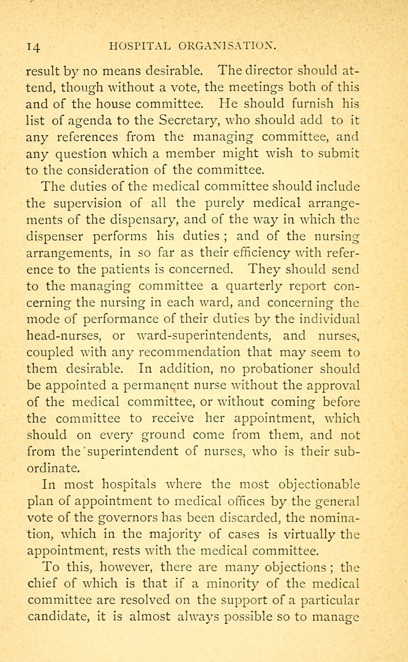 result by no means desirable. The director should at- tend, though without a vote, the meetings both of this and of the house committee. He should furnish his list of agenda to the Secretary, who should add to it any references from the managing committee, and any question which a member might wish to submit to the consideration of the committee. The duties of the medical committee should include the supervision of all the purely medical arrange- ments of the dispensary, and of the way in which the dispenser performs his duties ; and of the nursing arrangements, in so far as their efficiency with refer- ence to the patients is concerned. They should send to the managing committee a quarterly report con- cerning the nursing in each ward, and concerning the mode of performance of their duties by the individual head-nurses, or ward-superintendents, and nurses, coupled with any recommendation that may seem to them desirable. In addition, no probationer should be appointed a permanent nurse without the approval of the medical committee, or without coming before the committee to receive her appointment, which should on every ground come from them, and not from the'superintendent of nurses, who is their sub- ordinate. In most hospitals where the most objectionable plan of appointment to medical offices by the general vote of the governors has been discarded, the nomina- tion, which in the majority of cases is virtually the appointment, rests with the medical committee. To this, however, there are many objections ; the chief of which is that if a minority of the medical committee are resolved on the support of a particular candidate, it is almost always possible so to manage