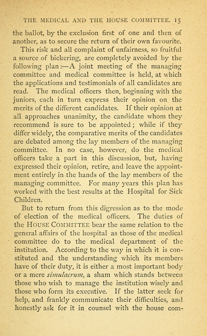 the ballot, by the exclusion first of one and then of another, as to secure the return of their own favourite. This risk and all complaint of unfairness, so fruitful a source of bickering, are completely avoided by the following plan:—A joint meeting of the managing committee and medical committee is held, at which the applications and testimonials of all candidates are read. The medical officers then, beginning with the juniors, each in turn express their opinion on the merits of the different candidates. If their opinion at all approaches unanimity, the candidate whom they recommend is sure to be appointed ; while if they differ widely, the comparative merits of the candidates are debated among the lay members of the managing committee. In no case, however, do the medical officers take a part in this discussion, but, having expressed their opinion, retire, and leave the appoint- ment entirely in the hands of the lay members of the managing committee. For many years this plan has worked with the best results at the Hospital for Sick Children. But to return from this digression as to the mode of election of the medical officers. The duties of the HOUSE Committee bear the same relation to the general affairs of the hospital as those of the medical committee do to the medical department of the institution. According to the way in which it is con- stituted and the understanding which its members have of their duty, it is either a most important body or a mere simulacrum, a sham which stands between those who wish to manage the institution wTisely and those who form its executive. If the latter seek for help, and frankly communicate their difficulties, and honestly ask for it in counsel with the house com-
