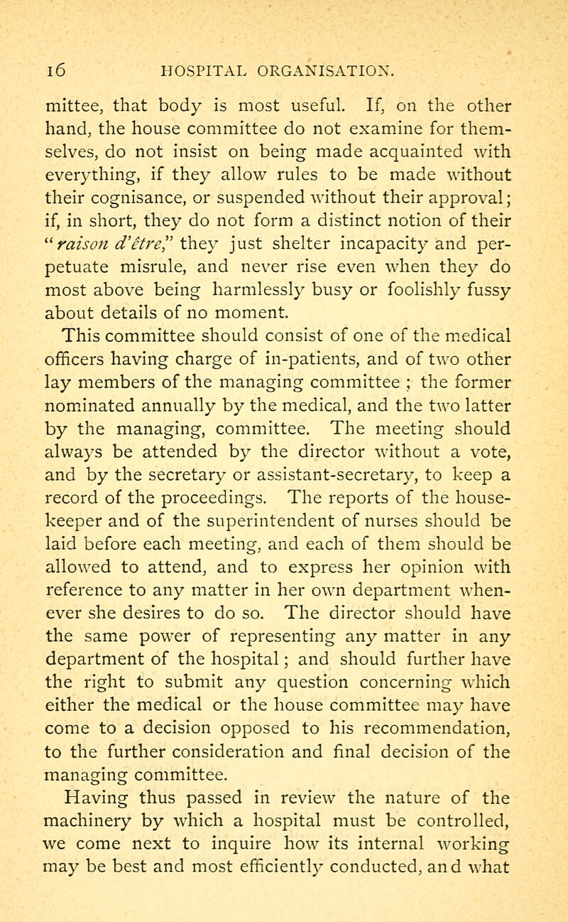 mittee, that body is most useful. If, on the other hand, the house committee do not examine for them- selves, do not insist on being made acquainted with everything, if they allow rules to be made without their cognisance, or suspended without their approval; if, in short, they do not form a distinct notion of their raison d'etre they just shelter incapacity and per- petuate misrule, and never rise even when they do most above being harmlessly busy or foolishly fussy about details of no moment. This committee should consist of one of the medical officers having charge of in-patients, and of two other lay members of the managing committee ; the former nominated annually by the medical, and the two latter by the managing, committee. The meeting should always be attended by the director without a vote, and by the secretary or assistant-secretary, to keep a record of the proceedings. The reports of the house- keeper and of the superintendent of nurses should be laid before each meeting, and each of them should be allowed to attend, and to express her opinion with reference to any matter in her own department when- ever she desires to do so. The director should have the same power of representing any matter in any department of the hospital; and should further have the right to submit any question concerning which either the medical or the house committee may have come to a decision opposed to his recommendation, to the further consideration and final decision of the managing committee. Having thus passed in review the nature of the machinery by which a hospital must be controlled, we come next to inquire how its internal working may be best and most efficiently conducted, and what
