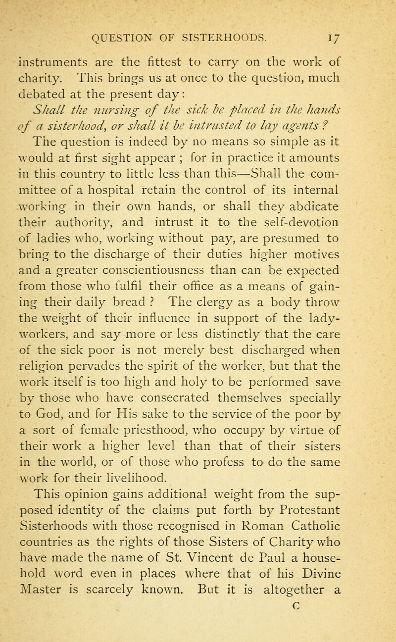 QUESTION OF SISTERHOODS. IJ instruments are the fittest to carry on the work of charity. This brings us at once to the question, much debated at the present day: Shall the nursing of the sick be placed in the hands of a sisterhood, or shall it be intrusted to lay agents ? The question is indeed by no means so simple as it would at first sight appear ; for in practice it amounts in this country to little less than this—Shall the com- mittee of a hospital retain the control of its internal working in their own hands, or shall they abdicate their authority, and intrust it to the self-devotion of ladies who, working without pay, are presumed to bring to the discharge of their duties higher motives and a greater conscientiousness than can be expected from those who fulfil their office as a means of gain- ing their daily bread ? The clergy as a body throw the weight of their influence in support of the lady- workers, and say more or less distinctly that the care of the sick poor is not merely best discharged when religion pervades the spirit of the worker, but that the work itself is too high and holy to be performed save by those who have consecrated themselves specially to God, and for His sake to the service of the poor by a sort of female priesthood, who occupy by virtue of their work a higher level than that of their sisters in the world, or of those who profess to do the same work for their livelihood. This opinion gains additional weight from the sup- posed identity of the claims put forth by Protestant Sisterhoods with those recognised in Roman Catholic countries as the rights of those Sisters of Charity who have made the name of St. Vincent de Paul a house- hold word even in places where that of his Divine Master is scarcely known. But it is altogether a C