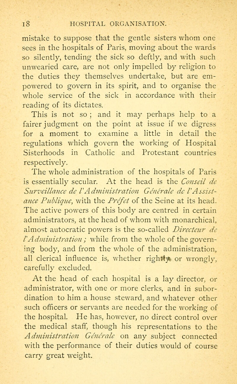 mistake to suppose that the gentle sisters whom one sees in the hospitals of Paris, moving about the wards so silently, tending the sick so deftly, and with such unwearied care, are not only impelled by religion to the duties they themselves undertake, but are em- powered to govern in its spirit, and to organise the whole service of the sick in accordance with their reading of its dictates. This is not so ; and it may perhaps help to a fairer judgment on the point at issue if we digress for a moment to examine a little in detail the regulations which govern the working of Hospital Sisterhoods in Catholic and Protestant countries respectively. The whole administration of the hospitals of Paris is essentially secular. At the head is the Conseil de Surveillance de VAdministration Generale de VAssist- ance Publique, with the Prefet of the Seine at its head. The active powers of this body are centred in certain administrators, at the head of whom with monarchical, almost autocratic powers is the so-called Directenr de VAdministration; while from the whole of the govern- ing body, and from the whole of the administration, all clerical influence is, whether righ^^ or wrongly, carefully excluded. At the head of each hospital is a lay director, or administrator, with one or more clerks, and in subor- dination to him a house steward, and whatever other such officers or servants are needed for the working- of the hospital. He has, however, no direct control over the medical staff, though his representations to the Administration Generale on any subject connected with the performance of their duties would of course carry great weight.