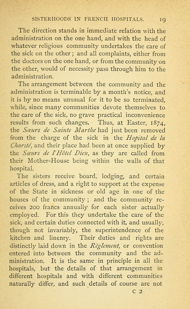The direction stands in immediate relation with the administration on the one hand, and with the head of whatever religious community undertakes the care of the sick on the other; and all complaints, either from the doctors on the one hand, or from the community on the other, would of necessity pass through him to the administration. The arrangement between the community and the administration is terminable by a month's notice, and it is by no means unusual for it to be so terminated, while, since many communities devote themselves to the care of the sick, no grave practical inconvenience results from such changes. Thus, at Easter, 1874, the Sceurs de Sainte Marthe had just been removed from the charge of the sick in the Hopital de la Charite, and their place had been at once supplied by the Sceurs de VHotel Dieu, as they are called from their Mother-House being within the walls of that hospital. The sisters receive board, lodging, and certain articles of dress, and a right to support at the expense of the State in sickness or old age in one of the houses of the community ; and the community re- ceives 200 francs annually for each sister actually employed. For this they undertake the care of the sick, and certain duties connected with it, and usually, though not invariably, the superintendence of the kitchen and linenry. Their duties and rights are distinctly laid down in the Reglement, or convention entered into between the community and the ad- ministration. It is the same in principle in all the hospitals, but the details of that arrangement in different hospitals and with different communities naturally differ, and such details of course are not C 2