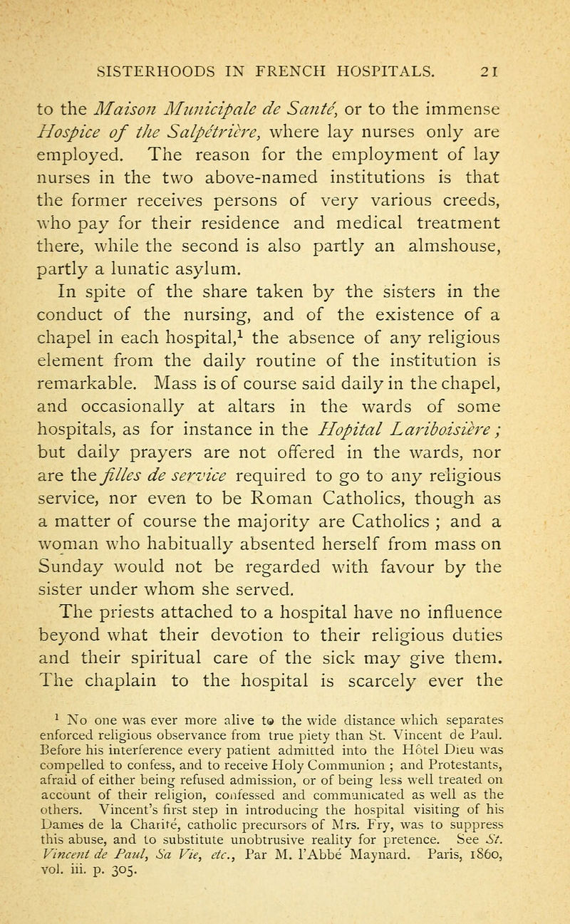 to the Maison Municipale de Sante, or to the immense Hospice of tJie Salpetricre, where lay nurses only are employed. The reason for the employment of lay nurses in the two above-named institutions is that the former receives persons of very various creeds, who pay for their residence and medical treatment there, while the second is also partly an almshouse, partly a lunatic asylum. In spite of the share taken by the sisters in the conduct of the nursing, and of the existence of a chapel in each hospital,1 the absence of any religious element from the daily routine of the institution is remarkable. Mass is of course said daily in the chapel, and occasionally at altars in the wards of some hospitals, as for instance in the Hopital Lariboisure ; but daily prayers are not offered in the wards, nor are the Ji//es de service required to go to any religious service, nor even to be Roman Catholics, though as a matter of course the majority are Catholics ; and a woman who habitually absented herself from mass on Sunday would not be regarded with favour by the sister under whom she served. The priests attached to a hospital have no influence beyond what their devotion to their religious duties and their spiritual care of the sick may give them. The chaplain to the hospital is scarcely ever the 1 No one was ever more alive to the wide distance which separates enforced religious observance from true piety than St. Vincent de Paul. Before his interference every patient admitted into the Hotel Dieu was compelled to confess, and to receive Holy Communion ; and Protestants, afraid of either being refused admission, or of being less well treated on account of their religion, confessed and communicated as well as the others. Vincent's first step in introducing the hospital visiting of his Dames de la Charife, catholic precursors of Mrs. Fry, was to suppress this abuse, and to substitute unobtrusive reality for pretence. See St. Vincent de Paul, Sa Vie, etc., Par M. l'Abbe Maynard. Paris, i860, vol. hi. p. 305.