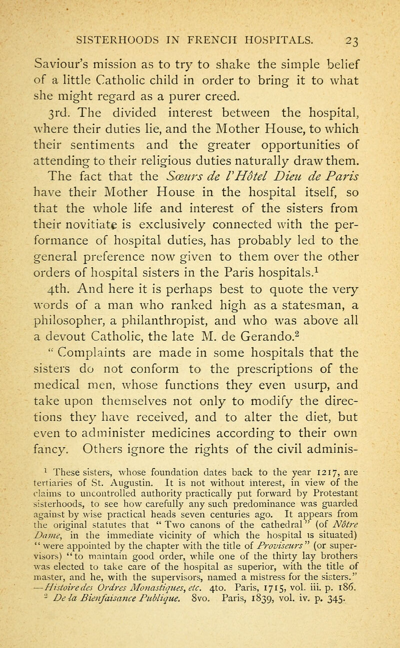 Saviour's mission as to try to shake the simple belief of a little Catholic child in order to bring it to what she might regard as a purer creed. 3rd. The divided interest between the hospital, where their duties lie, and the Mother House, to which their sentiments and the greater opportunities of attending to their religious duties naturally draw them. The fact that the Sceurs de rHotel Dieu de Paris have their Mother House in the hospital itself, so that the whole life and interest of the sisters from their novitiate is exclusively connected with the per- formance of hospital duties, has probably led to the general preference now given to them over the other orders of hospital sisters in the Paris hospitals.1 4th. And here it is perhaps best to quote the very words of a man who ranked high as a statesman, a philosopher, a philanthropist, and who was above all a devout Catholic, the late M. de Gerando.2  Complaints are made in some hospitals that the sisters do not conform to the prescriptions of the medical men, whose functions they even usurp, and take upon themselves not only to modify the direc- tions they have received, and to alter the diet, but even to administer medicines according to their own fancy. Others ignore the rights of the civil adminis- 1 These sisters, whose foundation dates back to the year 1217, are tertiaries of St. Augustin. It is not without interest, in view of the claims to uncontrolled authority practically put forward by Protestant sisterhoods, to see how carefully any such predominance was guarded against by wise practical heads seven centuries ago. It appears from the original statutes that  Two canons of the cathedral (of Notre Dame, in the immediate vicinity of which the hospital is situated)  were appointed by the chapter with the title of Drovisezirs (or super- visors) to maintain good order, while one of the thirty lay brothers was elected to take care of the hospital as superior, with the title of master, and he, with the supervisors, named a mistress for the sisters. —Histoiredes Ordres Monastiques,etc. 4to. Paris, 1715, vol. iii. p. 186. 2 De la Bienfaisance Publique. 8vo. Paris, 1839, vol. iv. p. 345.