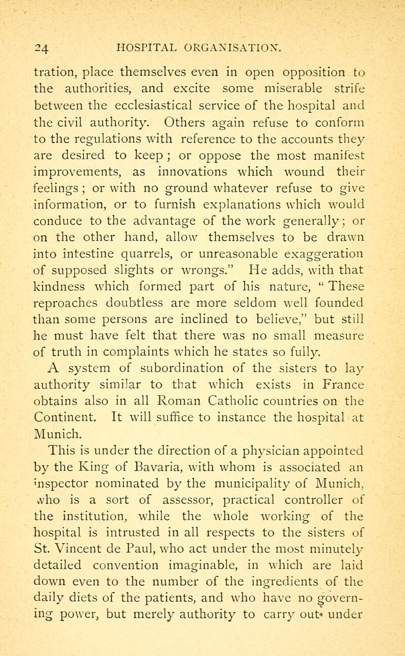 tration, place themselves even in open opposition to the authorities, and excite some miserable strife between the ecclesiastical service of the hospital and the civil authority. Others again refuse to conform to the regulations with reference to the accounts they are desired to keep ; or oppose the most manifest improvements, as innovations which wound their feelings ; or with no ground whatever refuse to give information, or to furnish explanations which would conduce to the advantage of the work generally; or on the other hand, allow themselves to be drawn into intestine quarrels, or unreasonable exaggeration of supposed slights or wrongs. He adds, with that kindness which formed part of his nature,  These reproaches doubtless are more seldom well founded than some persons are inclined to believe, but still he must have felt that there was no small measure of truth in complaints which he states so fully. A system of subordination of the sisters to lay authority similar to that which exists in France obtains also in all Roman Catholic countries on the Continent. It will suffice to instance the hospital at Munich. This is under the direction of a physician appointed by the King of Bavaria, with whom is associated an inspector nominated by the municipality of Munich. vvho is a sort of assessor, practical controller of the institution, while the whole working of the hospital is intrusted in all respects to the sisters of St. Vincent de Paul, who act under the most minutely detailed convention imaginable, in which are laid down even to the number of the ingredients of the daily diets of the patients, and who have no govern- ing power, but merely authority to carry out* under