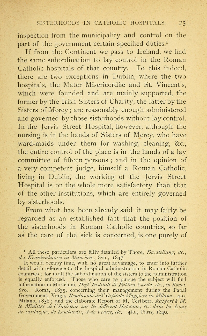 inspection from the municipality and control on the part of the government certain specified duties.1 If from the Continent we pass to Ireland, we find the same subordination to lay control in the Roman Catholic hospitals of that country. To this, indeed, there are two exceptions in Dublin, where the two hospitals, the Mater Misericordise and St. Vincent's, which were founded and are mainly supported, the former by the Irish Sisters of Charity, the latter by the Sisters of Mercy; are reasonably enough administered and governed by those sisterhoods without lay control. In the Jervis Street Hospital, however, although the nursing is in the hands of Sisters of Mercy, who have ward-maids under them for washing, cleaning, &c, the entire control of the place is in the hands of a lay committee of fifteen persons ; and in the opinion of a very competent judge, himself a Roman Catholic, living in Dublin, the working of the Jervis Street Hospital is on the whole more satisfactory than that of the other institutions, which are entirely governed by sisterhoods. From what has been already said it may fairly be regarded as an established fact that the position of the sisterhoods in Roman Catholic countries, so far as the care of the sick is concerned, is one purely of 1 All these particulars are fully detailed by Thore, Darstellung, etc., dcs Krankenhauses in Miinchen., 8vo., 1847. It would occupy time, with no great advantage, to enter into further detail with reference to the hospital administration in Roman Catholic countries ; for in all the subordination of the sisters to the administration is equally enforced. Those who care to pursue the subject will find information in Morichini, DegV Instituti di PtMica Carita, etc., in Roma. 8vo. Roma, 1835, concerning their management during the Papal Government, Verga, Rendicunto deW Ospitale Maggiore in Milano. 4to. Milano, 1858 ; and the elaborate Report of M. Cerfberr, Rapport a Af. le Ministre de I' Inter iear sur les different HopUatix, etc. dans les Etats de Sardaigne, de Lombardi:, et-de Venise, etc. 4to., Paris, 1840.
