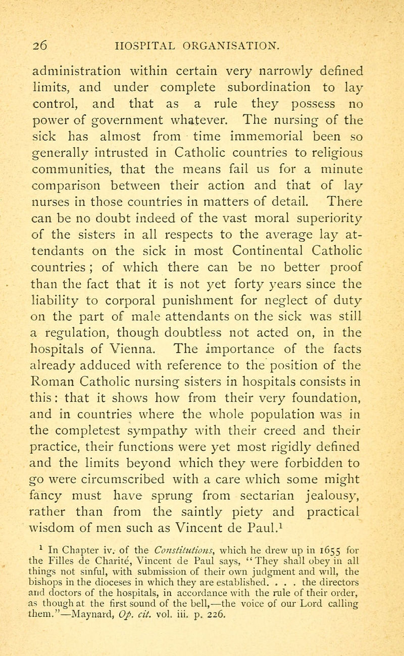 administration within certain very narrowly defined limits, and under complete subordination to lay control, and that as a rule they possess no power of government whatever. The nursing of the sick has almost from time immemorial been so generally intrusted in Catholic countries to religious communities, that the means fail us for a minute comparison between their action and that of lay nurses in those countries in matters of detail. There can be no doubt indeed of the vast moral superiority of the sisters in all respects to the average lay at- tendants on the sick in most Continental Catholic countries; of which there can be no better proof than the fact that it is not yet forty years since the liability to corporal punishment for neglect of duty on the part of male attendants on the sick was still a regulation, though doubtless not acted on, in the hospitals of Vienna. The importance of the facts already adduced with reference to the position of the Roman Catholic nursing sisters in hospitals consists in this: that it shows how from their very foundation, and in countries where the whole population was in the completest sympathy with their creed and their practice, their functions were yet most rigidly defined and the limits beyond which they were forbidden to go were circumscribed with a care which some might fancy must have sprung from sectarian jealousy, rather than from the saintly piety and practical wisdom of men such as Vincent de Paul.1 1 In Chapter iv. of the Constitutions, which he drew up in 1655 for the Filles de Charite, Vincent de Paul says, They shall obey in all things not sinful, with submission of their own judgment and will, the bishops in the dioceses in which they are established. . . . the directors and doctors of the hospitals, in accordance with the rule of their order, as though at the first sound of the bell,—the voice of our Lord calling them.—Maynard, Op. cit. vol. iii. p. 226.