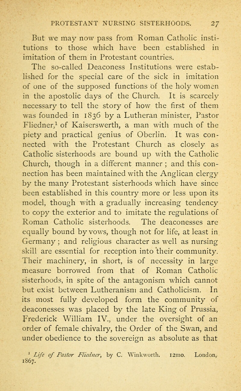 But we may now pass from Roman Catholic insti- tutions to those which have been established in imitation of them in Protestant countries. The so-called Deaconess Institutions were estab- lished for the special care of the sick in imitation of one of the supposed functions of the holy women in the apostolic days of the Church. It is scarcely necessary to tell the story of how the first of them was founded in 1836 by a Lutheran minister, Pastor Fliedner,1 of Kaiserswerth, a man with much of the piety and practical genius of Oberlin. It was con- nected with the Protestant Church as closely as Catholic sisterhoods are bound up with the Catholic Church, though in a different manner ; and this con- nection has been maintained with the Anglican clergy by the many Protestant sisterhoods which have since been established in this country more or less upon its model, though with a gradually increasing tendency to copy the exterior and to imitate the regulations of Roman Catholic sisterhoods. The deaconesses are equally bound by vows, though not for life, at least in Germany ; and religious character as well as nursing skill are essential for reception into their community. Their machinery, in short, is of necessity in large measure borrowed from that of Roman Catholic sisterhoods, in spite of the antagonism which cannot but exist between Lutheranism and Catholicism. In its most fully developed form the community of deaconesses was placed by the late King of Prussia, Frederick William IV., under the oversight of an order of female chivalry, the Order of the Swan, and under obedience to the sovereign as absolute as that 1 Life of Pastor Fliedner, by C. Wink-worth. 121x10. London, 1867.