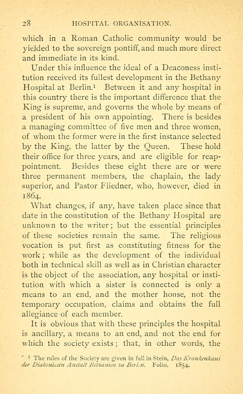 which in a Roman Catholic community would be yielded to the sovereign pontiff, and much more direct and immediate in its kind. Under this influence the ideal of a Deaconess insti- tution received its fullest development in the Bethany Hospital at Berlin.1 Between it and any hospital in this country there is the important difference that the King is supreme, and governs the whole by means of a president of his own appointing. There is besides a managing committee of five men and three women, of whom the former were in the first instance selected by the King, the latter by the Queen. These hold their office for three years, and are eligible for reap- pointment. Besides these eight there are or were three permanent members, the chaplain, the lady superior, and Pastor Fliedner, who, however, died in 1864. What changes, if any, have taken place since that date in the constitution of the Bethany Hospital are unknown to the writer ; but the essential principles of these societies remain the same. The religious vocation is put first as constituting fitness for the work; while as the development of the individual both in technical skill as well as in Christian character is the object of the association, any hospital or insti- tution with which a sister is connected is only a means to an end, and the mother house, not the temporary occupation, claims and obtains the full allegiance of each member. It is obvious that with these principles the hospital is ancillary, a means to an end, and not the end for which the society exists ; that, in other words, the 1 The rules of the Society are given in full in Stein, Das Krankenhaus der Diakonusen Anslalt Betkanien zu BctLn. Folio. 1854.