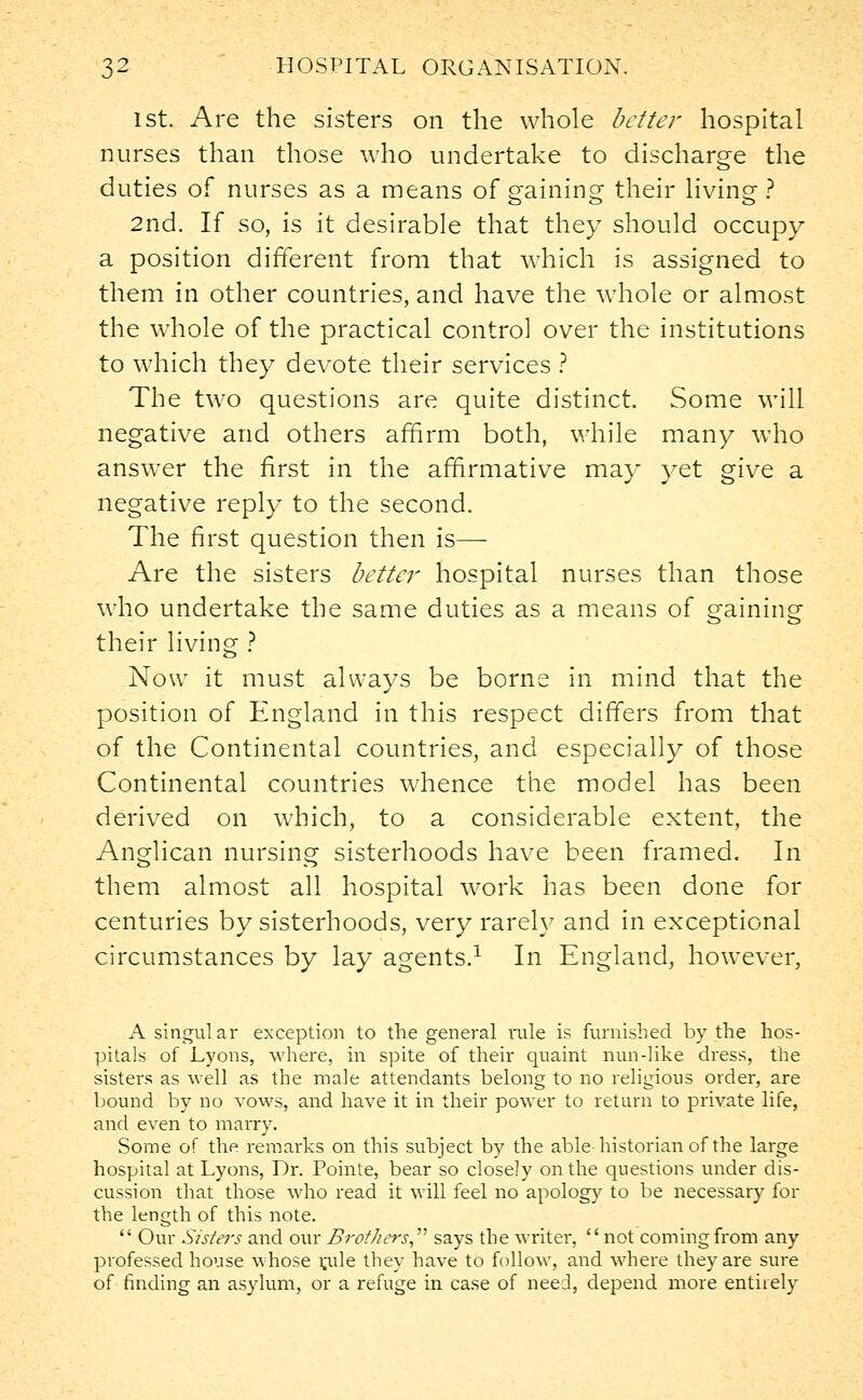 1st. Are the sisters on the whole better hospital nurses than those who undertake to discharge the duties of nurses as a means of gaining their living? 2nd. If so, is it desirable that they should occupy a position different from that which is assigned to them in other countries, and have the whole or almost the whole of the practical control over the institutions to which they devote their services ? The two questions are quite distinct. Some will negative and others affirm both, while many who answer the first in the affirmative may yet give a negative reply to the second. The first question then is— Are the sisters bette?r hospital nurses than those who undertake the same duties as a means of gaining their living ? Now it must always be borne in mind that the position of England in this respect differs from that of the Continental countries, and especially of those Continental countries whence the model has been derived on which, to a considerable extent, the Anglican nursing sisterhoods have been framed. In them almost all hospital work has been done for centuries by sisterhoods, very rarely and in exceptional circumstances by lay agents.1 In England, however, A singular exception to the general rule is furnished by the hos- pitals of Lyons, where, in spite of their quaint nun-like dress, the sisters as well as the male attendants belong to no religious order, are bound by no vows, and have it in their power to return to private life, and even to marry. Some of the remarks on this subject by the able-historian of the large hospital at Lyons, Dr. Pointe, bear so closely on the questions under dis- cussion that those who read it will feel no apology to be necessary for the length of this note.  Our Sisters and our Brothers, says the writer, not coming from any professed house whose rjile they have to follow, and where they are sure of finding an asylum, or a refuge in case of need, depend more entirely