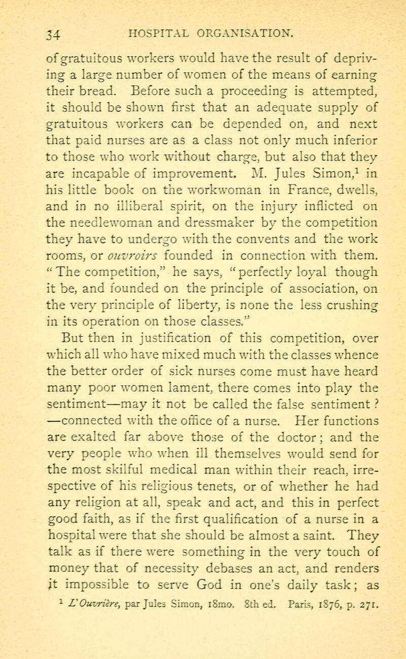 of gratuitous workers would have the result of depriv- ing a large number of women of the means of earning their bread. Before such a proceeding is attempted, it should be shown first that an adequate supply of gratuitous workers can be depended on, and next that paid nurses are as a class not only much inferior to those who work without charge, but also that they are incapable of improvement. M. Jules Simon,1 in his little book on the workwoman in France, dwells, and in no illiberal spirit, on the injury inflicted on the needlewoman and dressmaker by the competition they have to undergo with the convents and the work rooms, or onvroirs founded in connection with them. u The competition,'' he says, u perfectly loyal though it be, and founded on the principle of association, on the very principle of liberty, is none the less crushing in its operation on those classes. But then in justification of this competition, over which all who have mixed much with the classes whence the better order of sick nurses come must have heard many poor women lament, there comes into play the sentiment—may it not be called the false sentiment ? —connected with the office of a nurse. Her functions are exalted far above those of the doctor; and the very people who when ill themselves would send for the most skilful medical man within their reach, irre- spective of his religious tenets, or of whether he had any religion at all, speak and act, and this in perfect good faith, as if the first qualification of a nurse in a hospital were that she should be almost a saint. They talk as if there were something in the very touch of money that of necessity debases an act, and renders it impossible to serve God in one's daily task; as