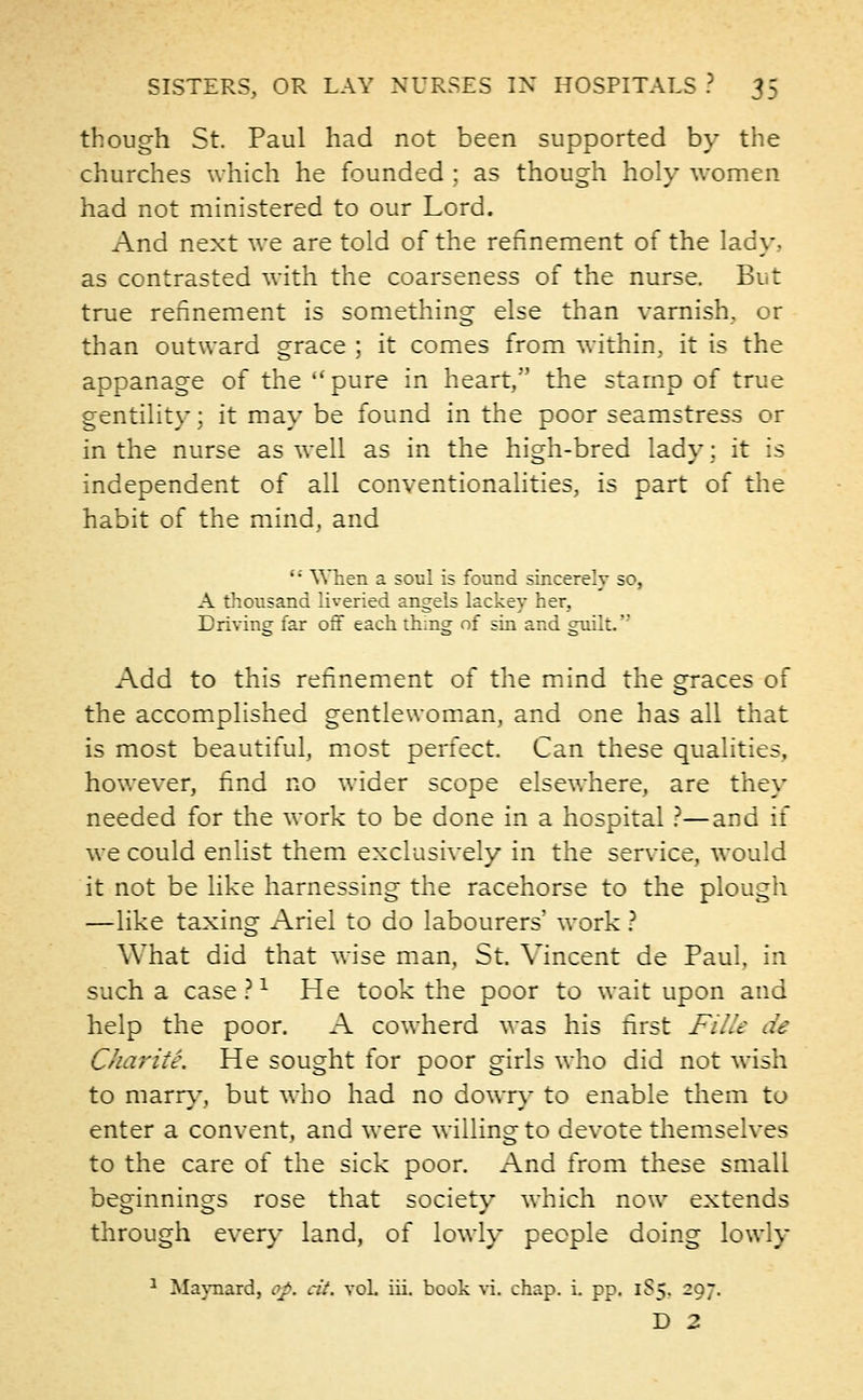 though St. Paul had not been supported by the churches which he founded ; as though holy women had not ministered to our Lord. And next we are told of the refinement of the lacy, as contrasted with the coarseness of the nurse. But true refinement is something else than varnish, or than outward grace ; it comes from within, it is the appanage of the pure in heart, the stamp of true gentility; it may be found in the poor seamstress or in the nurse as well as in the high-bred lady; it is independent of all conventionalities, is part of the habit of the mind, and  When a soul is found sincerely so, A thousand liveried angels lackey her, Driving far off each thing of sin and guilt. Add to this refinement of the mind the graces of the accomplished gentlewoman, and one has all that is most beautiful, most perfect. Can these qualities, however, find no wider scope elsewhere, are they needed for the work to be done in a hospital ?—and if we could enlist them exclusively in the service, would it not be like harnessing the racehorse to the plough —like taxing Ariel to do labourers' work ? What did that wise man, St. Vincent de Paul, in such a case ?1 He took the poor to wait upon and help the poor. A cowherd was his first FilU de Char ite. He sought for poor girls who did not wish to marry, but who had no dowry to enable them to enter a convent, and were willing to devote themselves to the care of the sick poor. And from these small beginnings rose that society which now extends through every land, of lowly people doing lowly cit. vol. iii. book vi. chap. i. pp. 1S5. 297. D 2
