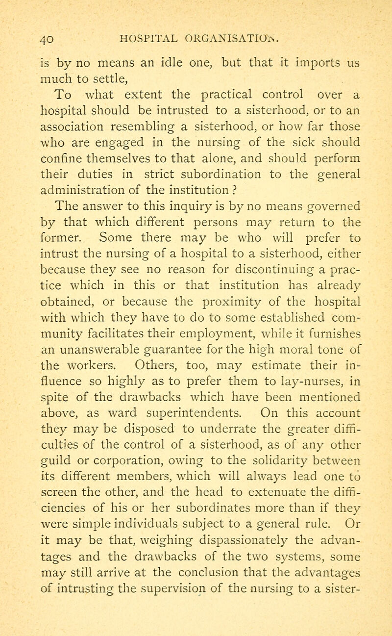 IS by no means an idle one, but that it imports us much to settle, To what extent the practical control over a hospital should be intrusted to a sisterhood, or to an association resembling a sisterhood, or how far those who are engaged in the nursing of the sick should confine themselves to that alone, and should perform their duties in strict subordination to the general administration of the institution ? The answer to this inquiry is by no means governed by that which different persons may return to the former. Some there may be who will prefer to intrust the nursing of a hospital to a sisterhood, either because they see no reason for discontinuing a prac- tice which in this or that institution has already obtained, or because the proximity of the hospital with which they have to do to some established com- munity facilitates their employment, while it furnishes an unanswerable guarantee for the high moral tone of the workers. Others, too, may estimate their in- fluence so highly as to prefer them to lay-nurses, in spite of the drawbacks which have been mentioned above, as ward superintendents. On this account they may be disposed to underrate the greater diffi- culties of the control of a sisterhood, as of any other guild or corporation, owing to the solidarity between its different members, which will always lead one to screen the other, and the head to extenuate the diffi- ciencies of his or her subordinates more than if they were simple individuals subject to a general rule. Or it may be that, weighing dispassionately the advan- tages and the drawbacks of the two systems, some may still arrive at the conclusion that the advantages of intrusting the supervision of the nursing to a sister-