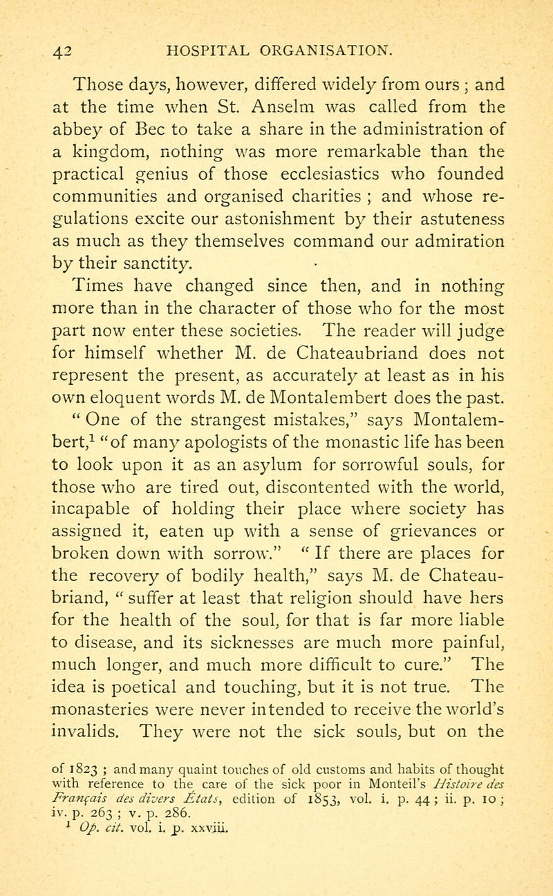 Those days, however, differed widely from ours ; and at the time when St. Anselm was called from the abbey of Bee to take a share in the administration of a kingdom, nothing was more remarkable than the practical genius of those ecclesiastics who founded communities and organised charities ; and whose re- gulations excite our astonishment by their astuteness as much as they themselves command our admiration by their sanctity. Times have changed since then, and in nothing more than in the character of those who for the most part now enter these societies. The reader will judge for himself whether M. de Chateaubriand does not represent the present, as accurately at least as in his own eloquent words M. de Montalembert does the past.  One of the strangest mistakes, says Montalem- bert,1 of many apologists of the monastic life has been to look upon it as an asylum for sorrowful souls, for those who are tired out, discontented with the world, incapable of holding their place where society has assigned it, eaten up with a sense of grievances or broken down with sorrow.  If there are places for the recovery of bodily health, says M. de Chateau- briand,  suffer at least that religion should have hers for the health of the soul, for that is far more liable to disease, and its sicknesses are much more painful, much longer, and much more difficult to cure. The idea is poetical and touching, but it is not true. The monasteries were never intended to receive the world's invalids. They were not the sick souls, but on the of 1823 ; and many quaint touches of old customs and habits of thought with reference to the care of the sick poor in Monteil's Hisioire des Francais des divers F\tats, edition of 1853, vol. i. p. 44 ; ii. p. 10 ; iv. p. 263 ; v. p. 286. 1 Oj>. tit. vol. i. j?. xxviii.