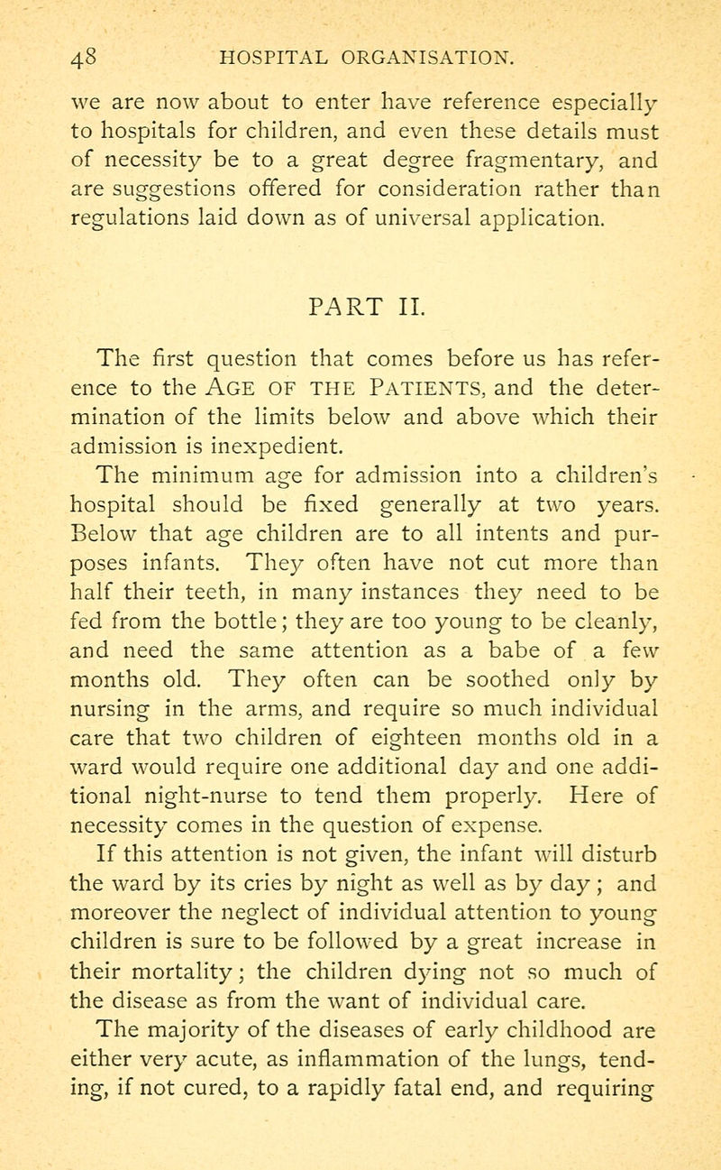 we are now about to enter have reference especially to hospitals for children, and even these details must of necessity be to a great degree fragmentary, and are suggestions offered for consideration rather than regulations laid down as of universal application. PART II. The first question that comes before us has refer- ence to the Age of the Patients, and the deter- mination of the limits below and above which their admission is inexpedient. The minimum age for admission into a children's hospital should be fixed generally at two years. Below that age children are to all intents and pur- poses infants. They often have not cut more than half their teeth, in many instances they need to be fed from the bottle; they are too young to be cleanly, and need the same attention as a babe of a few months old. They often can be soothed only by nursing in the arms, and require so much individual care that two children of eighteen months old in a ward would require one additional day and one addi- tional night-nurse to tend them properly. Here of necessity comes in the question of expense. If this attention is not given, the infant will disturb the ward by its cries by night as well as by day; and moreover the neglect of individual attention to young children is sure to be followed by a great increase in their mortality; the children dying not so much of the disease as from the want of individual care. The majority of the diseases of early childhood are either very acute, as inflammation of the lungs, tend- ing, if not cured, to a rapidly fatal end, and requiring
