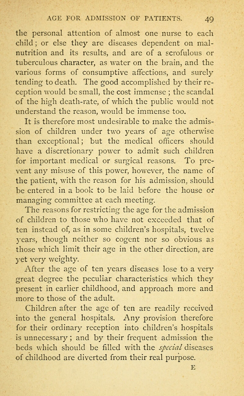 the personal attention of almost one nurse to each child; or else they are diseases dependent on mal- nutrition and its results, and are of a scrofulous or tuberculous character, as water on the brain, and the various forms of consumptive affections, and surely tending to death. The good accomplished by their re- ception would be small, the cost immense ; the scandal of the high death-rate, of which the public would not understand the reason, would be immense too. It is therefore most undesirable to make the admis- sion of children under two years of age otherwise than exceptional; but the medical officers should have a discretionary power to admit such children for important medical or surgical reasons. To pre- vent any misuse of this power, however, the name of the patient, with the reason for his admission, should be entered in a book to be laid before the house or managing committee at each meeting. The reasons for restricting the age for the admission of children to those who have not exceeded that of ten instead of, as in some children's hospitals, twelve years, though neither so cogent nor so obvious as those which limit their age in the other direction, are yet very weighty. After the age of ten years diseases lose to a very great degree the peculiar characteristics which they present in earlier childhood, and approach more and more to those of the adult. Children after the age of ten are readily received into the general hospitals. Any provision therefore for their ordinary reception into children's hospitals is unnecessary; and by their frequent admission the beds which should be filled with the special diseases of childhood are diverted from their real purpose. E