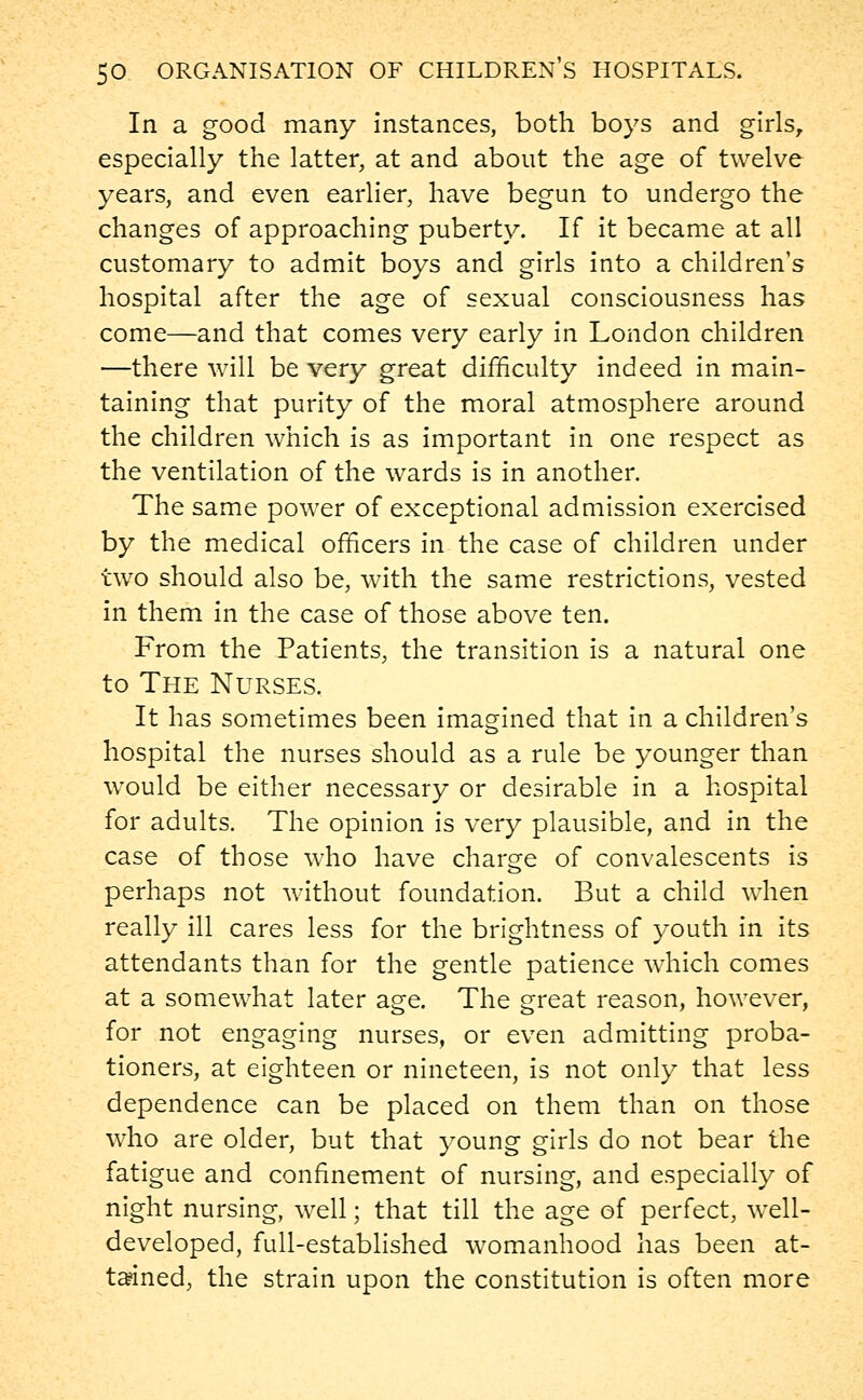 In a good many instances, both boys and girls, especially the latter, at and about the age of twelve years, and even earlier, have begun to undergo the changes of approaching puberty. If it became at all customary to admit boys and girls into a children's hospital after the age of sexual consciousness has come—and that comes very early in London children —there will be very great difficulty indeed in main- taining that purity of the moral atmosphere around the children which is as important in one respect as the ventilation of the wards is in another. The same power of exceptional admission exercised by the medical officers in the case of children under two should also be, with the same restrictions, vested in them in the case of those above ten. From the Patients, the transition is a natural one to The Nurses. It has sometimes been imagined that in a children's hospital the nurses should as a rule be younger than would be either necessary or desirable in a hospital for adults. The opinion is very plausible, and in the case of those who have charge of convalescents is perhaps not without foundation. But a child when really ill cares less for the brightness of youth in its attendants than for the gentle patience which comes at a somewhat later age. The great reason, however, for not engaging nurses, or even admitting proba- tioners, at eighteen or nineteen, is not only that less dependence can be placed on them than on those who are older, but that young girls do not bear the fatigue and confinement of nursing, and especially of night nursing, well; that till the age of perfect, well- developed, full-established womanhood has been at- tained, the strain upon the constitution is often more