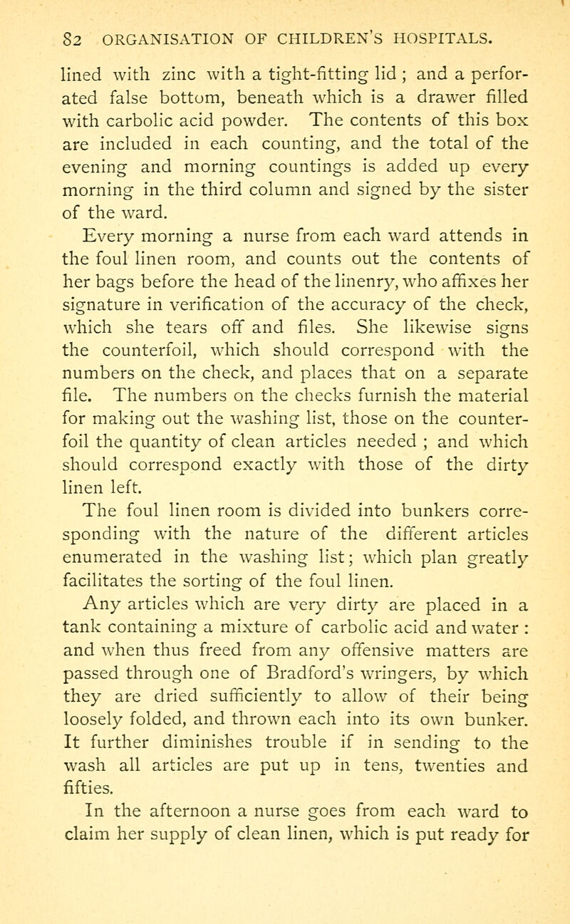 lined with zinc with a tight-fitting lid ; and a perfor- ated false bottom, beneath which is a drawer filled with carbolic acid powder. The contents of this box are included in each counting, and the total of the evening and morning countings is added up every morning in the third column and signed by the sister of the ward. Every morning a nurse from each ward attends in the foul linen room, and counts out the contents of her bags before the head of the linenry, who affixes her signature in verification of the accuracy of the check, which she tears off and files. She likewise signs the counterfoil, which should correspond with the numbers on the check, and places that on a separate file. The numbers on the checks furnish the material for making out the washing list, those on the counter- foil the quantity of clean articles needed ; and which should correspond exactly with those of the dirty linen left. The foul linen room is divided into bunkers corre- sponding with the nature of the different articles enumerated in the washing list; which plan greatly facilitates the sorting of the foul linen. Any articles which are very dirty are placed in a tank containing a mixture of carbolic acid and water : and when thus freed from any offensive matters are passed through one of Bradford's wringers, by which they are dried sufficiently to allow of their being loosely folded, and thrown each into its own bunker. It further diminishes trouble if in sending to the wash all articles are put up in tens, twenties and fifties. In the afternoon a nurse goes from each ward to claim her supply of clean linen, which is put ready for