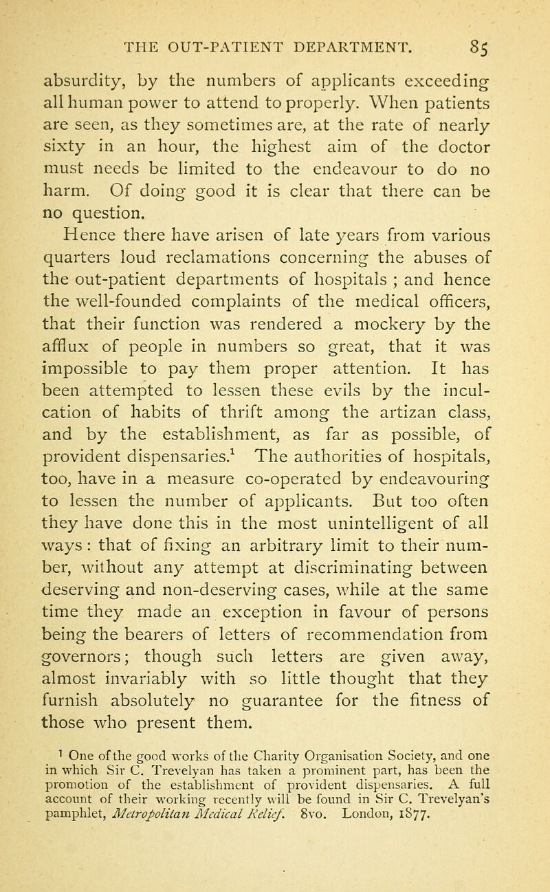 absurdity, by the numbers of applicants exceeding- all human power to attend to properly. When patients are seen, as they sometimes are, at the rate of nearly sixty in an hour, the highest aim of the doctor must needs be limited to the endeavour to do no harm. Of doing good it is clear that there can be no question. Hence there have arisen of late years from various quarters loud reclamations concerning the abuses of the out-patient departments of hospitals ; and hence the well-founded complaints of the medical officers, that their function was rendered a mockery by the afflux of people in numbers so great, that it was impossible to pay them proper attention. It has been attempted to lessen these evils by the incul- cation of habits of thrift among the artizan class, and by the establishment, as far as possible, of provident dispensaries.1 The authorities of hospitals, too, have in a measure co-operated by endeavouring to lessen the number of applicants. But too often they have done this in the most unintelligent of all ways: that of fixing an arbitrary limit to their num- ber, without any attempt at discriminating between deserving and non-deserving cases, while at the same time they made an exception in favour of persons being the bearers of letters of recommendation from governors; though such letters are given away, almost invariably with so little thought that they furnish absolutely no guarantee for the fitness of those who present them. 1 One of the good works of the Charity Organisation Society, and one in which Sir C. Trevelyan has taken a prominent part, has been the promotion of the establishment of provident dispensaries. A full account of their working i-ecently will be found in Sir C. Trevelyan's pamphlet, Metropolitan Medical Relief. 8vo. London, 1S77.