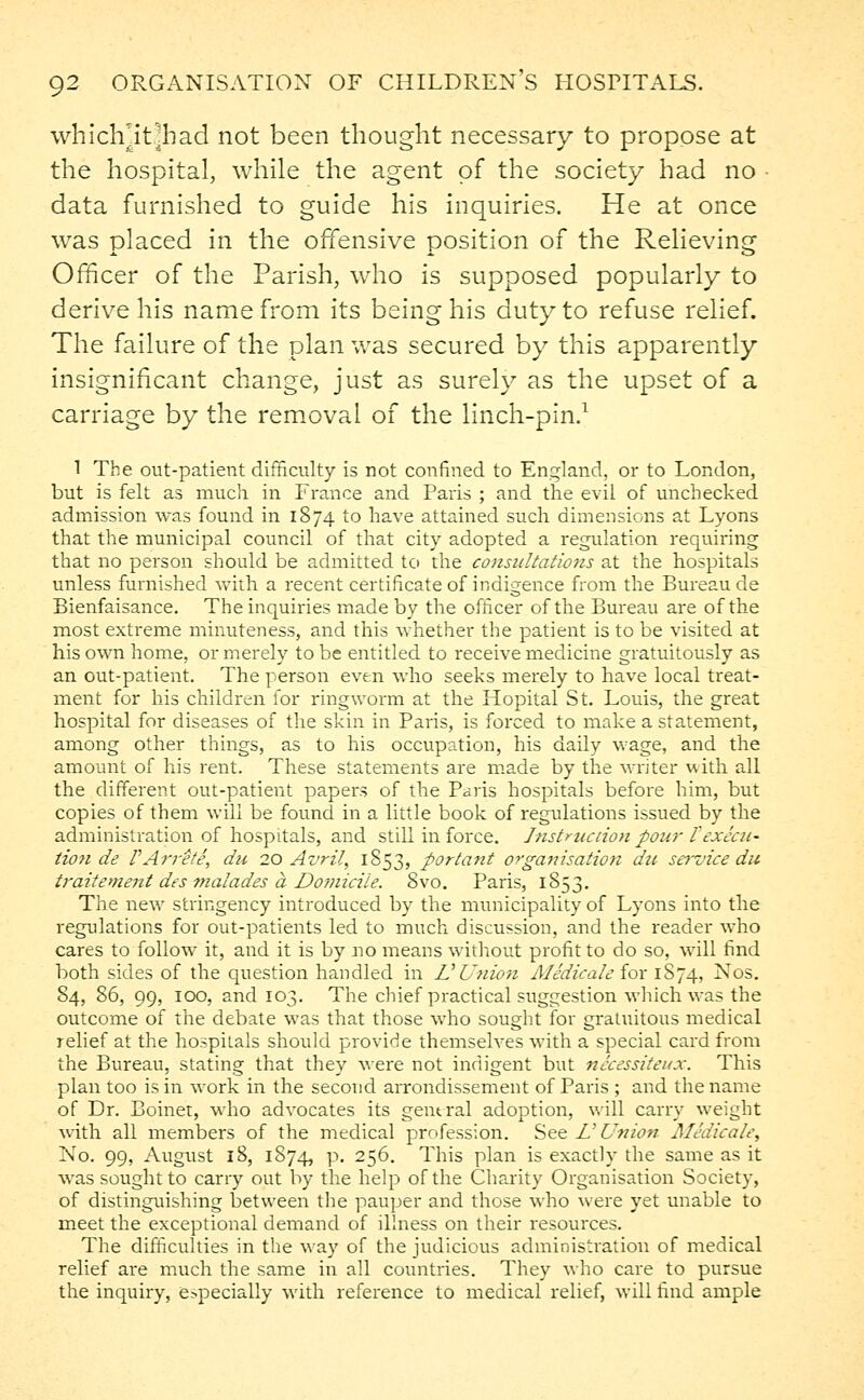 whichjtfhad not been thought necessary to propose at the hospital, while the agent of the society had no data furnished to guide his inquiries. He at once was placed in the offensive position of the Relieving Officer of the Parish, who is supposed popularly to derive his name from its being his duty to refuse relief. The failure of the plan was secured by this apparently insignificant change, just as surely as the upset of a carriage by the removal of the linch-pin.1 1 The out-patient difficulty is not confined to England, or to London, but is felt as much, in France and Paris ; and the evil of unchecked admission was found in 1874 to have attained such dimensions at Lyons that the municipal council of that city adopted a regulation requiring that no person should be admitted to the consultations at the hospitals unless furnished with a recent certificate of indigence from the Bureau de Bienfaisance. The inquiries made by the officer of the Bureau are of the most extreme minuteness, and this whether the patient is to be visited at his own home, or merely to be entitled to receive medicine gratuitously as an out-patient. The person even who seeks merely to have local treat- ment for his children for ringworm at the Hopital St. Louis, the great hospital for diseases of the skin in Paris, is forced to make a statement, among other things, as to his occupation, his daily wage, and the amount of his rent. These statements are made by the writer with all the different out-patient papers of the Paris hospitals before him, but copies of them will be found in a little book of regulations issued by the administration of hospitals, and still in force. Instruction poar rexecu- tion de VArrete, du 20 Avril, 1853, portant organisation dti service du traitement des malades a Domicile. 8vo. Paris, 1853. The new stringency introduced by the municipality of Lyons into the regulations for out-patients led to much discussion, and the reader who cares to follow it, and it is by no means without profit to do so, will find both sides of the question handled in U Union Medicate iox 1874, Nos. 84, 86, 99, 100, and 103. The chief practical suggestion which was the outcome of the debate was that those who sought for gratuitous medical relief at the hospitals should provide themselves with a special card from the Bureau, stating that they were not indigent but necessiteux. This plan too is in work in the second arrondissement of Paris ; and the name of Dr. Boinet, who advocates its general adoption, will carry weight with all members of the medical profession. See Z'Union Medicate, No. 99, August 18, 1874, p. 256. This plan is exactly the same as it was sought to cany out by the help of the Charity Organisation Society, of distinguishing between the pauper and those who were yet unable to meet the exceptional demand of illness on their resources. The difficulties in the way of the judicious administration of medical relief are much the same in all countries. They who care to pursue the inquiry, especially with reference to medical relief, will find ample