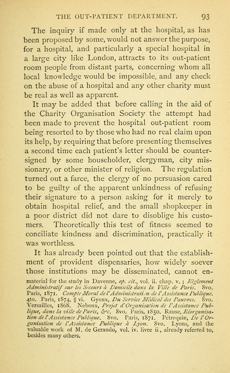 The inquiry if made only at the hospital, as has been proposed by some, would not answer the purpose, for a hospital, and particularly a special hospital in a large city like London, attracts to its out-patient room people from distant parts, concerning whom all local knowledge would be impossible, and any check on the abuse of a hospital and any other charity must be real as well as apparent. It may be added that before calling in the aid of the Charity Organisation Society the attempt had been made to prevent the hospital out-patient room being resorted to by those who had no real claim upon its help, by requiring that before presenting themselves a second time each patient's letter should be counter- signed by some householder, clergyman, city mis- sionary, or other minister of religion. The regulation turned out a farce, the clergy of no persuasion cared to be guilty of the apparent unkindness of refusing their signature to a person asking for it merely to obtain hospital relief, and the small shopkeeper in a poor district did not dare to disoblige his custo- mers. Theoretically this test of fitness seemed to conciliate kindness and discrimination, practically it was worthless. It has already been pointed out that the establish- ment of provident dispensaries, how widely soever those institutions may be disseminated, cannot en- material for the study in Davenne, op. cit., vol. ii. chap. v. ; Reglement Administratif stir les Stcours a Domicile dans la Ville de Paris. 8vo. Paris, 1871. Compte Moi'al deVAdministratis de TAssistance Publique. 4to. Paris, 1874, § vi. Gyoux, Du Service Medical des Pauvres. 8vo. Versailles, 1868. Neboux, Projd d' Organisation de VAssistance Pub- lique, dans la ville de Paris, 6°<r. 8vo. Paris, 1850. Rause, Reorganisa- tion de F Assistance Ptiblique. 8vo. Paris, 1871. Petrequin, De VOr- ganisation de VAssistance Publique ct Lyon. 8vo. Lyons, and the valuable work of M. de Gerando, vol. iv. livre ii, already referred to, besides many others.