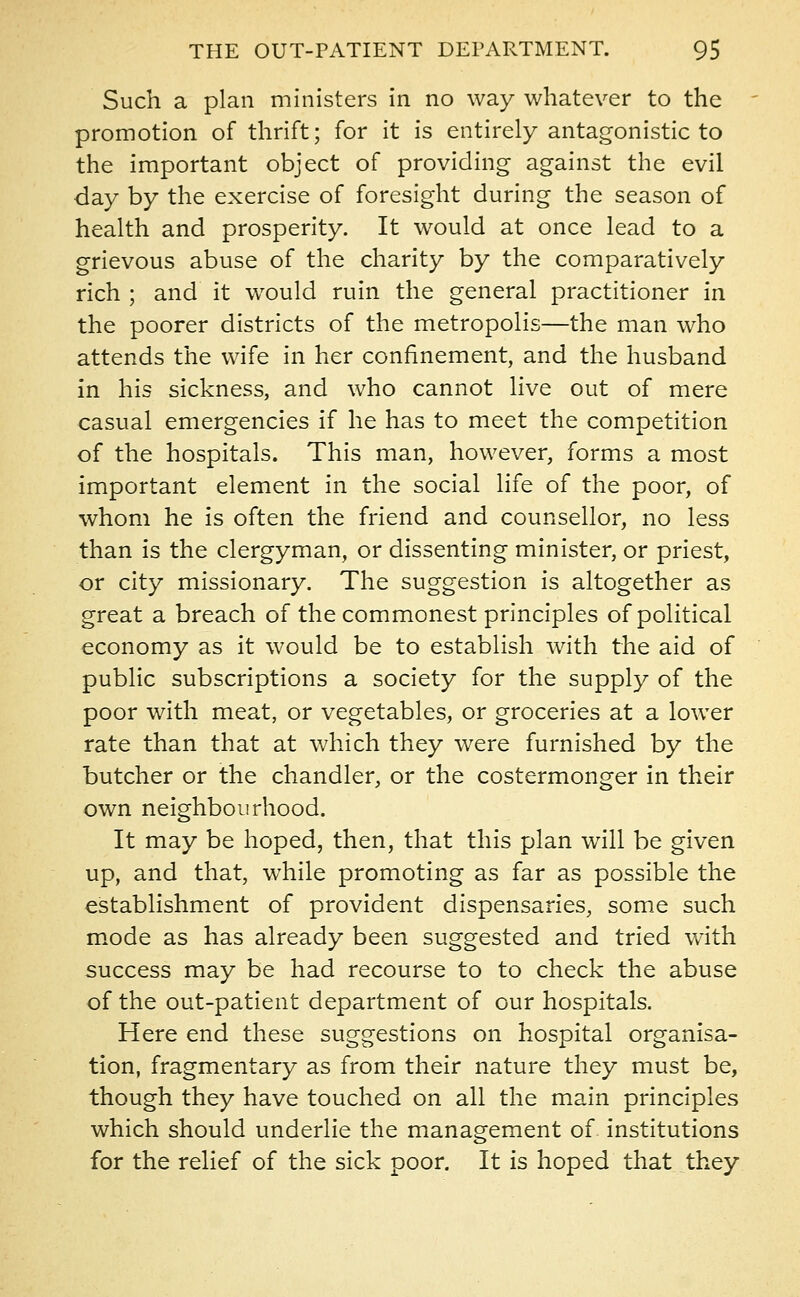 Such a plan ministers in no way whatever to the promotion of thrift; for it is entirely antagonistic to the important object of providing against the evil day by the exercise of foresight during the season of health and prosperity. It would at once lead to a grievous abuse of the charity by the comparatively rich ; and it would ruin the general practitioner in the poorer districts of the metropolis—the man who attends the wife in her confinement, and the husband in his sickness, and who cannot live out of mere casual emergencies if he has to meet the competition of the hospitals. This man, however, forms a most important element in the social life of the poor, of whom he is often the friend and counsellor, no less than is the clergyman, or dissenting minister, or priest, or city missionary. The suggestion is altogether as great a breach of the commonest principles of political economy as it would be to establish with the aid of public subscriptions a society for the supply of the poor with meat, or vegetables, or groceries at a lower rate than that at which they were furnished by the butcher or the chandler, or the costermonger in their own neighbourhood. It may be hoped, then, that this plan will be given up, and that, while promoting as far as possible the establishment of provident dispensaries, some such mode as has already been suggested and tried with success may be had recourse to to check the abuse of the out-patient department of our hospitals. Here end these suggestions on hospital organisa- tion, fragmentary as from their nature they must be, though they have touched on all the main principles which should underlie the management of. institutions for the relief of the sick poor. It is hoped that they