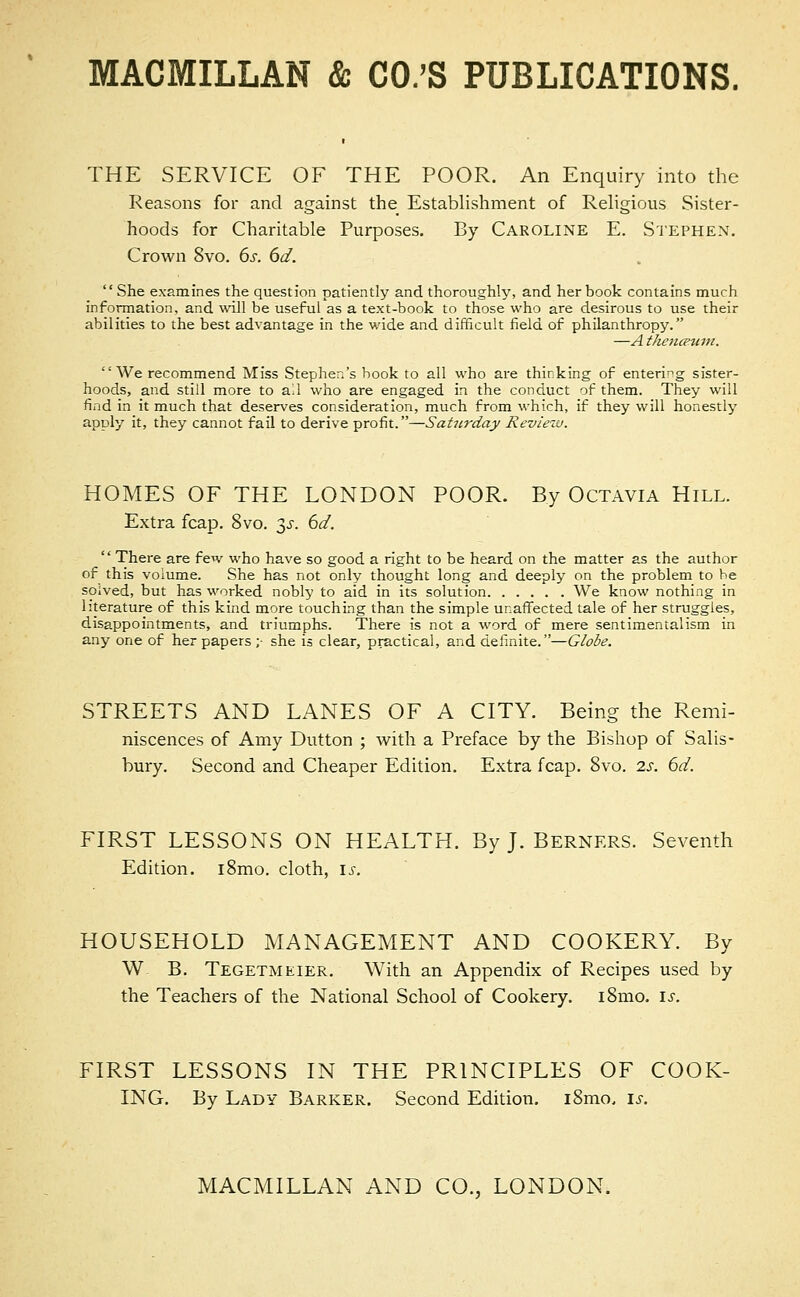 THE SERVICE OF THE POOR. An Enquiry into the Reasons for and against the Establishment of Religious Sister- hoods for Charitable Purposes. By Caroline E. Stephen. Crown 8vo. 6s. 6d. She examines the question patiently and thoroughly, and her book contains much information, and will be useful as a text-book to those who are desirous to use their abilities to the best advantage in the wide and difficult field of philanthropy. —A theneBum. We recommend Miss Stephen's book to all who are thinking of entering sister- hoods, and stiil more to all who are engaged in the conduct of them. They will find in it much that deserves consideration, much from which, if they will honestly apply it, they cannot fail to derive profit.—Saturday Review. HOMES OF THE LONDON POOR. By Octavia Hill. Extra fcap. 8vo. 3-r. 6d.  There are few who have so good a right to be heard on the matter as the author of this volume. She has not only thought long and deeply on the problem to be solved, but has worked nobly to aid in its solution We know nothing in literature of this kind more touching than the simple unaffected tale of her struggles, disappointments, and triumphs. There is not a word of mere sentimentalism in any one of her papers ;• she is clear, practical, and definite.—Globe. STREETS AND LANES OF A CITY. Being the Remi- niscences of Amy Dutton ; with a Preface by the Bishop of Salis- bury. Second and Cheaper Edition. Extra fcap. 8vo. 2s. 6d. FIRST LESSONS ON HEALTH. By J. Berners. Seventh Edition. i8mo. cloth, is. HOUSEHOLD MANAGEMENT AND COOKERY. By W B. Tegetmeier. With an Appendix of Recipes used by the Teachers of the National School of Cookery. i8mo. is. FIRST LESSONS IN THE PRINCIPLES OF COOK- ING. By Lady Barker. Second Edition. i8mo, is.