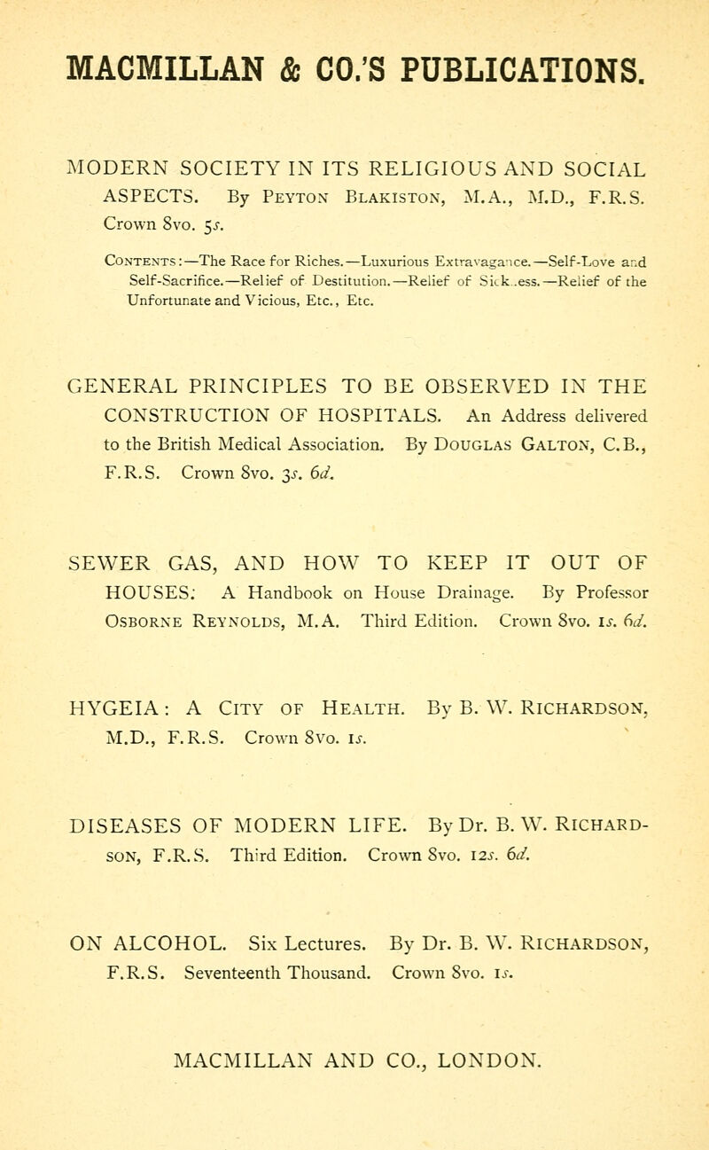 MODERN SOCIETY IN ITS RELIGIOUS AND SOCIAL ASPECTS. By Peyton Blakiston, M.A., M.D., F.R.S. Crown 8vo. $s. Contents:—The Race for Riches.—Luxurious Extravagance.—Self-Love and Self-Sacrifice.—Relief of Destitution.—Relief of Sickness.—Relief of the Unfortunate and Vicious, Etc., Etc. GENERAL PRINCIPLES TO BE OBSERVED IN THE CONSTRUCTION OF HOSPITALS. An Address delivered to the British Medical Association. By Douglas Galton, C.B., F.R.S. Crown 8vo. $s. 6d. SEWER GAS, AND HOW TO KEEP IT OUT OF HOUSES: A Handbook on House Drainage. By Professor Osborne Reynolds, M.A. Third Edition. Crown Svo. is. 6d. HYGEIA: A City of Health. By B. W. Richardson, M.D., F.R.S. Crown Svo. is. DISEASES OF MODERN LIFE. By Dr. B. W. Richard- son, F.R.S. Third Edition. Crown Svo. 12s. 6d. ON ALCOHOL. Six Lectures. By Dr. B. W. RICHARDSON, F.R.S. Seventeenth Thousand. Crown Svo. is.