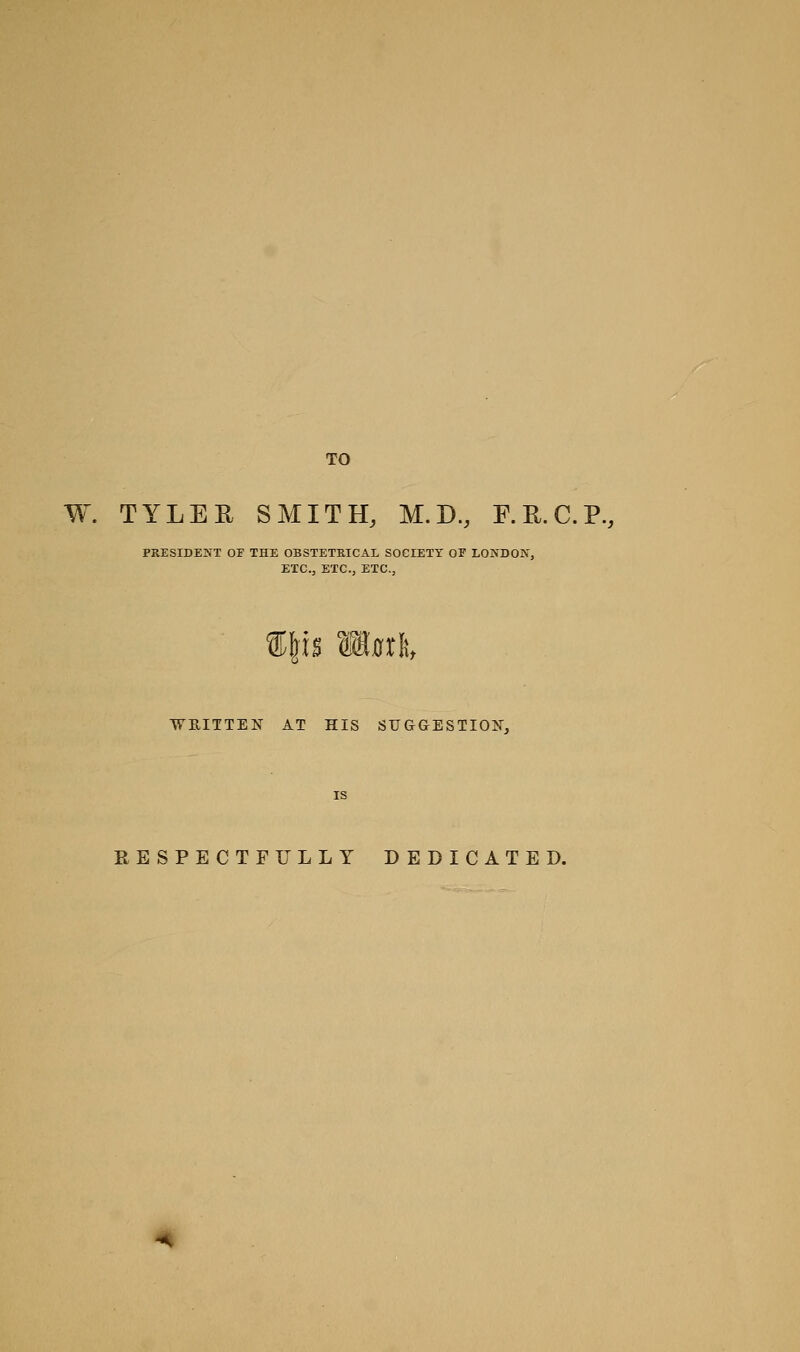 TO W. TYLEE SMITH, M.D., F.E.C.P., PRESIDENT or THE OBSTETRICAL SOCIETY OF LONDON, ETC., ETC., ETC., ®ps matli, ■WB,ITTEN AT HIS SUGGESTION, RESPECTFULLY DEDICATED.