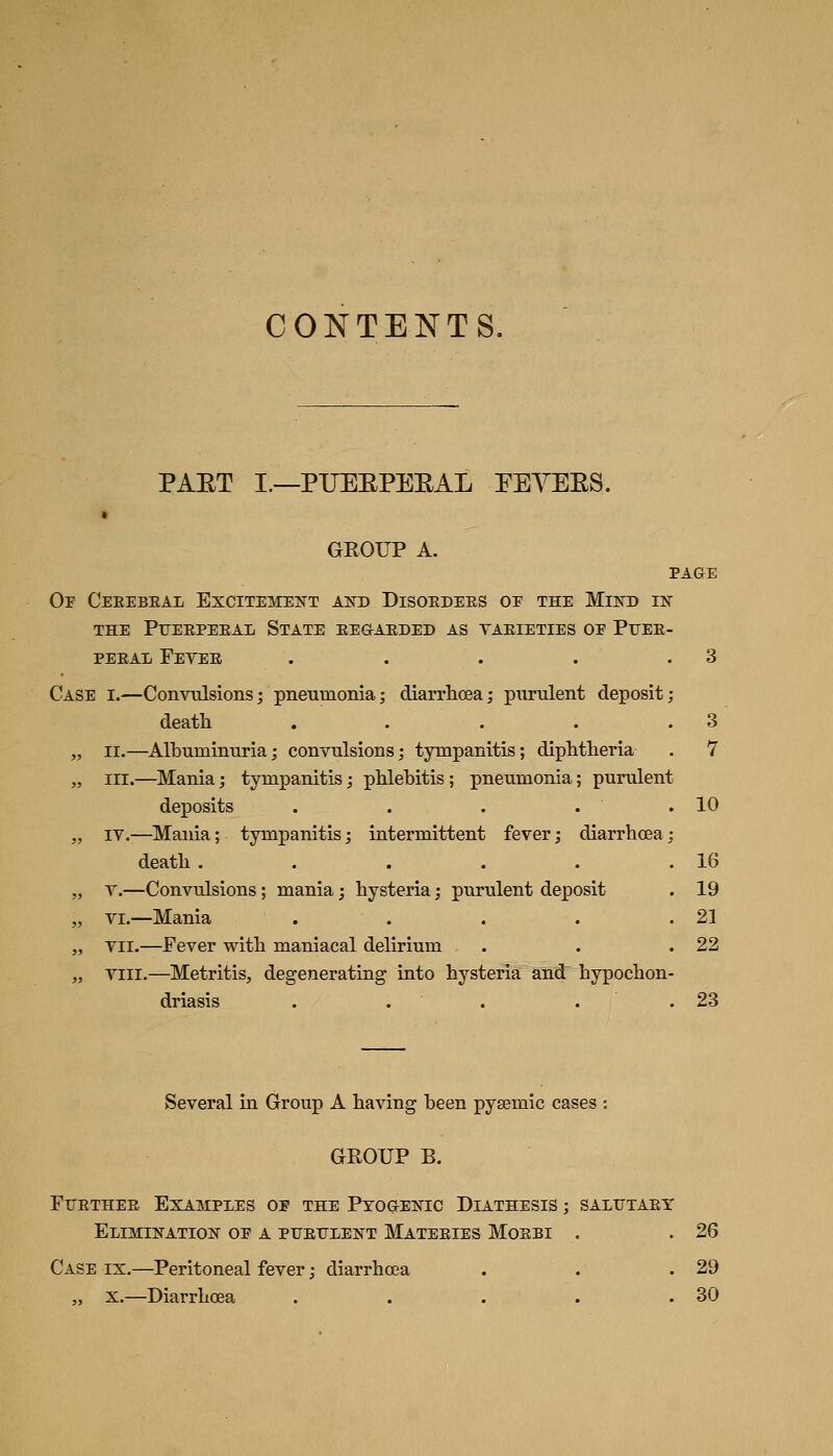 CONTENTS. PAET I.—PUEEPEEAL PEACES. GROUP A. PAGE Or Ceeebeal Excitement and Disoedees oe the Mind in THE Pueepeeal State eegaeded as taeieties op Puee PEEAL FeYEE . ... Case i.—Convulsions; pneumonia; diarrhoea; purulent deposit death .... „ II.—Albuminuria; convulsions; tympanitis; diphtheria „ III.—Mania; tympanitis; phlebitis; pneumonia; purulent deposits . . . . „ IV.—Mania; tympanitis; intermittent fever; diarrhoea death ..... „ T.—Convulsions; mania; hysteria; purulent deposit „ VI.—Mania .... „ VII.—Fever with maniacal delirium „ Yiii.—Metritis, degenerating into hysteria and^ hypochon driasis . . . . 3 7 10 16 19 21 22 23 Several in Group A having been pysemic cases : GROUP B. FiJETHEE Examples op the Ptog-enic Diathesis ; saliftaey Elimination op a PUErLENT Mateeies Moebi . .26 Case ix,—Peritoneal fever; diarrhoea . . .29 „ X.—Diarrhoea . . . . .30