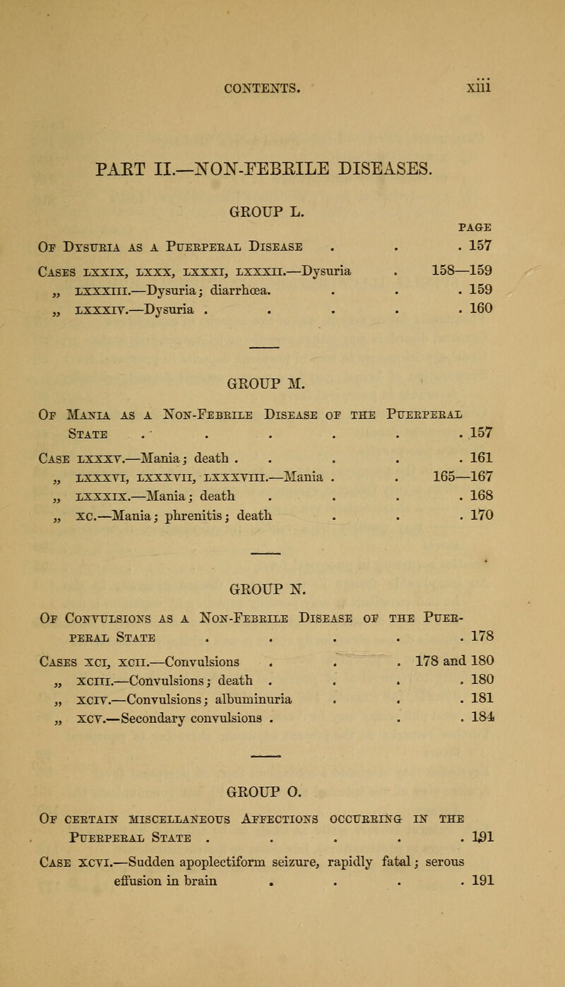 PAET II.—NOJN'-FEBEILE DISEASES. GROUP L. PAGE Of Dtstjeia as a Pueepeeal Disease . . . 157 Cases lxxix, lxxx, xxxxi, lxxxii.—Dysuria . 158—159 „ ixxxiii.—Dysuria; diarrhoea. . . .159 „ ixxxiv.—Dysuria ..... 160 GROUP M. Oe MAJfIA AS A XoN-FeBEILE DISEASE OP THE PUEEPEEAl State .• . . . . . 157 Case lxxxv.—Mania; death . . . . . 161 ,, Lxxxvi, LXXXYii, Lxxxviii.—Mania . „ Lxxxix.—Mania; death „ xc.—Mania; phrenitis; death 165—167 . 168 . 170 GROUP N. Op Contulsions as a Non-Febeile Disease op the Puee- PEEAii State ..... 178 Cases xci, xcii.—Convulsions . . . 178 and 180 ,y xciii,—Convulsions; death .... 180 „ xciY.—Convulsions; albuminuria . . . 181 „ XCY.—Secondary convulsions . . . 184 GROUP 0. Op CEETAIN MISCElLAKEOirS ApPECTIOIS^S OCCrEElSTG IK THE PiTEEPEEAii State ..... 1^1 Case xcyi.—Sudden apoplectiform seizure, rapidly fatal; serous effusion in brain .... 191