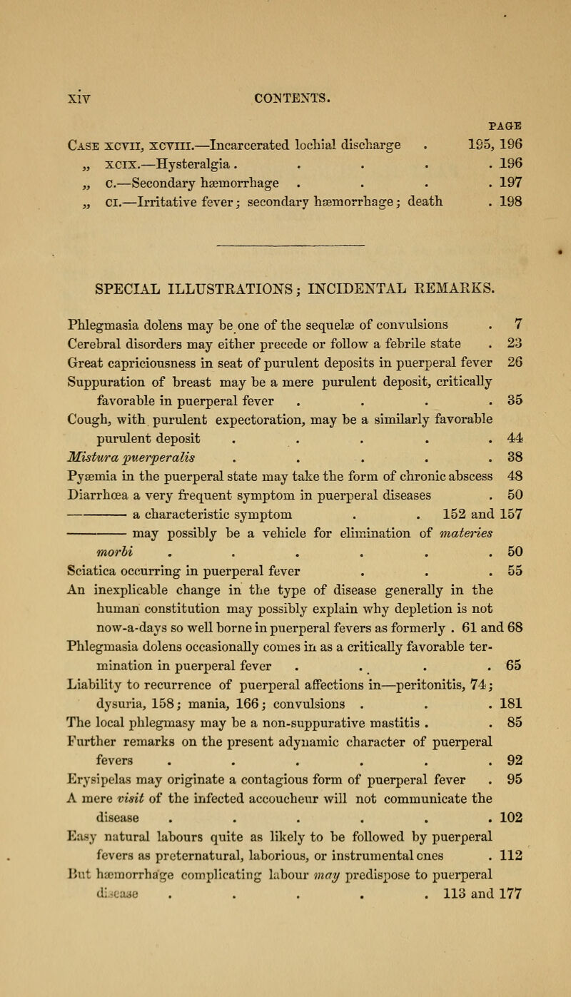 PAGE Case xcyii, xcyiii.—Incarcerated lochial discharge . 195, 196 „ xcix.—Hysteralgia ..... 196 „ c.—Secondary haemorrhage .... 197 „ CI.—Irritative fever; secondary hseniorrhage; death . 198 SPECIAL ILLUSTRATIONS; INCIDENTAL EEMAEKS. Phlegmasia dolens may he one of the seqtielse of convulsions . 7 Cerehral disorders may either precede or foUow a fehrile state . 23 Great capriciousness in seat of purulent deposits in puerperal fever 26 Suppuration of hreast may he a mere purulent deposit, critically favorahle in puerperal fever . . . .35 Cough, with purulent expectoration, may he a similarly favorahle purulent deposit . . . . .44! Mistura puerperalis . . . . .38 Pyaemia iu the puerperal state may take the form of chronic ahscess 48 Diarrhoea a very frequent symptom in puerperal diseases . 50 a characteristic symptom . . 152 and 157 may possibly he a vehicle for elimination of materies morbi . . . . . .50 Sciatica occurring in puerperal fever . . .55 An inexplicable change in the type of disease generally in the human constitution may possibly explain why depletion is not now-a-days so well borne in puerperal fevers as formerly . 61 and 68 Phlegmasia dolens occasionally comes in as a critically favorable ter- mination in puerperal fever . . . .65 Liability to recurrence of puerperal affections in—peritonitis, 74; dysuria, 158; mania, 166; convulsions . . . 181 The local phlegmasy may be a non-suppurative mastitis . . 85 Further remarks on the present adynamic character of puerperal fevers . . . . . .92 Erysipelas may originate a contagious form of puerperal fever . 95 A mere visit of the infected accoucheur will not communicate the disease ...... 102 Easy natural labours quite as likely to be followed by puerperal fevers as preternatural, laborious, or instrumental ones . 112 liut hajraorrhage complicating labour ma;^ predispose to puerperal diicaae ..... 113 and 177