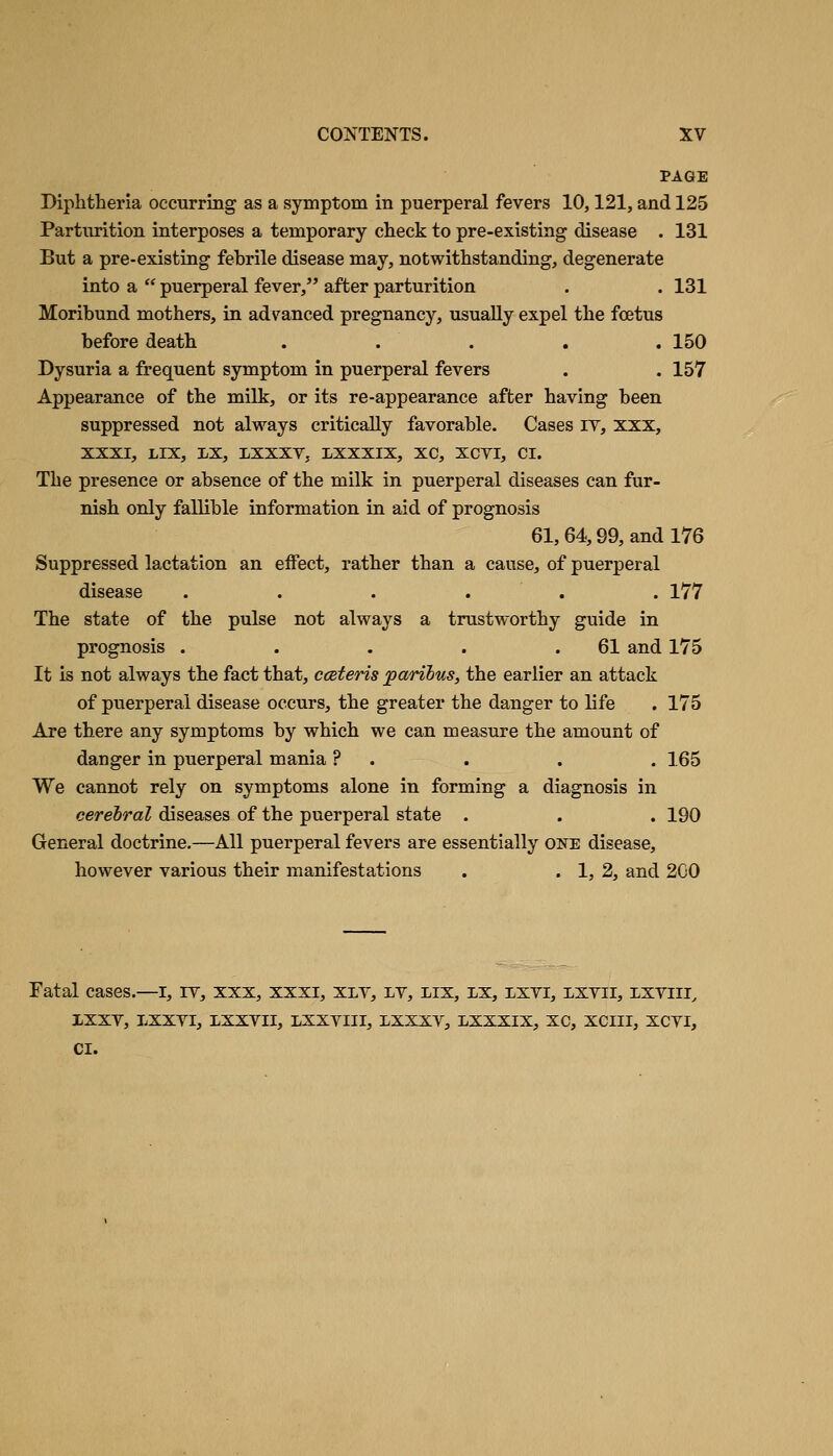 PAGE Diphtheria occurring as a symptom in puerperal fevers 10,121, and 125 Parturition interposes a temporary check to pre-existing disease . 131 But a pre-existing febrile disease may, notwithstanding, degenerate into a  puerperal fever, after parturition . . 131 Moribund mothers, in advanced pregnancy, usually expel the foetus before death . . . . .150 Dysuria a frequent symptom in puerperal fevers . . 157 Appearance of the milk, or its re-appearance after having been suppressed not always critically favorable. Cases iv, xxx, XXXI, LIX, LX, LXXXV, IXXXIX, XC, XCTI, CI. The presence or absence of the milk in puerperal diseases can fur- nish only fallible information in aid of prognosis 61, 64,99, and 176 Suppressed lactation an effect, rather than a cause, of puerperal disease . . . . . . 177 The state of the pulse not always a trustworthy guide in prognosis . . . . .61 and 175 It is not always the fact that, cceteris 'paribus, the earlier an attack of puerperal disease occurs, the greater the danger to life . 175 Are there any symptoms by which we can measure the amount of danger in puerperal mania ? . . . . 165 We cannot rely on symptoms alone in forming a diagnosis in cerebral diseases of the puerperal state . . . 190 General doctrine.—All puerperal fevers are essentially one disease, however various their manifestations . . 1, 2, and 2G0 Fatal cases.—i, it, xxx, xxxi, xly, lv, lix, lx, ixvi, lxvii, lxyiii^ IXXV, LXXVI, LXXVII, LXXVIII, LXXXY, LXXXIX, XC, XCIII, XCVI, CI.